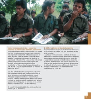13
¿Quién tiene obligación de dar a conocer los
Convenios de Ginebra y sus Protocolos adicionales?
La obligación jurídica de darlos a conocer incumbe a los Estados:
«Las Altas Partes Contratantes se comprometen a difundir lo
más ampliamente posible, tanto en tiempo de paz como en
tiempo de guerra, el texto del presente Convenio en el país
respectivo, y especialmente a incorporar su estudio en los
programas de instrucción militar y, si es posible, civil, de modo
que sus principios sean conocidos por el conjunto de la
población, especialmente por las fuerzas armadas
combatientes, por el personal sanitario y por los capellanes.»
(arts. 47, 48, 127 y 144 respectivamente de los Convenios de
Ginebra I, II, III y IV)
«Las Altas Partes Contratantes se comprometen a difundir lo
más ampliamente posible, tanto en tiempo de paz como en
tiempo de conﬂicto armado, los Convenios y el presente
Protocolo en sus países respectivos y, especialmente, a
incorporar su estudio en los programas de instrucción militar y
a fomentar su estudio por parte de la población civil, de forma
que esos instrumentos puedan ser conocidos por las fuerzas
armadas y la población civil.» (art. 83, Protocolo I)
«El presente Protocolo deberá difundirse lo más ampliamente
posible.» (art. 19, Protocolo II)
El CICR y la difusión del derecho humanitario
De conformidad con los Estatutos del Movimiento Internacional
de la Cruz Roja y de la Media Luna Roja, el cometido del CICR
es, en particular...
«(...) trabajar por la comprensión y la difusión del derecho
internacional humanitario aplicable en los conﬂictos armados y
preparar el eventual desarrollo del mismo.» (art. 5, párr. 2g)
«(...) [colaborar de acuerdo con las Sociedades Nacionales]
en ámbitos de interés común, tales como su preparación para
actuar en caso de conﬂicto armado, el respeto, el desarrollo y
la ratiﬁcación de los Convenios de Ginebra, la difusión de los
Principios Fundamentales y del derecho internacional
humanitario.» (art. 5, párr. 4a)
DidierBregnard/CICR
 
