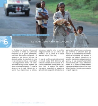 1
DERECHO INTERNACIONAL HUMANITARIO
IUS AD BELLUM, IUS IN BELLO : QUID ?
6
La finalidad del derecho internacional
humanitario es limitar los sufrimientos
provocados por la guerra garantizando,
tanto como sea posible, la protección y la
asistencia a las víctimas. Así pues, se
aborda la realidad de un conﬂicto sin entrar
en consideraciones relativas a los motivos
o a la legalidad del recurso a la fuerza.
Únicamente se regulan los aspectos que
tienen un alcance humanitario. Es lo que se
denomina ius in bello (derecho en la
guerra). Sus disposiciones se aplican,
asimismo, a todas las partes en conﬂicto,
independientemente de los motivos del
conﬂicto y de la justicia de la causa
defendida por una u otra parte.
En caso de conﬂicto armado internacional,
a menudo resulta difícil determinar qué
Estado es culpable de una violación de la
Carta de las Naciones Unidas (véase P18).
Ahora bien, el sistema del derecho
internacional humanitario no supedita su
aplicación a la designación del culpable, ya
que siempre se llegaría a una controversia
que paralizaría su aplicación, dado que
cada uno de los adversarios se declararía
víctima de una agresión. Por otro lado, la
finalidad del derecho humanitario es
garantizar la protección de las víctimas de la
guerra y de sus derechos fundamentales
sea cual fuere la parte a la que pertenezcan.
Por ello, el ius in bello ha de seguir siendo
independiente del ius ad bellum o ius contra
bellum (derecho a hacer la guerra o derecho
a impedir la guerra).
Ius in bello : proteger y asistir a las víctimas de los conﬂictos armados
14
DominicSansoni/CICR
 