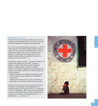 15
Prohibición de la guerra
Hasta el término de la Primera Guerra Mundial, el recurso a
la guerra no se consideraba como un acto ilícito, sino como
un medio aceptable para solucionar las discrepancias.
En 1919, el Pacto de la Sociedad de Naciones y, en 1928, el
Tratado de París (Pacto Briand-Kellogg) tendían a prohibir la
guerra. Pero fue, en particular, la aprobación de la Carta de
las Naciones Unidas, el año 1945, la que conﬁrmó esa
tendencia: «Los Miembros de la Organización, en sus
relaciones internacionales, se abstendrán de recurrir a la
amenaza o al uso de la fuerza (...).»
Sin embargo, cuando un Estado –o un grupo de Estados– es
objeto de una agresión por otro Estado –o grupo de
Estados–, la Carta de las Naciones Unidas deﬁende el
derecho de legítima defensa, individual o colectiva.
Asimismo, el Consejo de Seguridad decide, basándose en el
capítulo VII de la Carta (véase P18), el empleo colectivo de
la fuerza mediante:
• medidas coercitivas –cuyo objetivo es restablecer la paz–
contra un Estado que sea amenaza para la seguridad
internacional;
• medidas para mantener la paz en forma de misiones de
observación o de misiones de mantenimiento de la paz.
Por último, es el caso que ha sido reconocido en el marco
del derecho de los pueblos a la libre determinación. La
Asamblea General de las Naciones Unidas, en su resolución
2105 (XX), aprobada en 1965, «reconoce la legitimidad de
la lucha que los pueblos bajo el dominio colonial libran por
el ejercicio de su derecho a la libre determinación y a la
independencia (...)». (véase p. 12)
HalvorFossumLauritzen/CICR
 