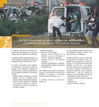 ¿EN QUÉ SITUACIONES SE APLICA EL DERECHO HUMANITARIO?
¿A QUIÉNES ESTÁ DESTINADO Y A QUIÉNES PROTEGE?7
16
DERECHO INTERNACIONAL HUMANITARIO
El derecho internacional humanitario es
aplicable en dos situaciones o, lo que es lo
mismo, tiene dos regímenes de protección:
a) Conﬂicto armado internacional (véase p. 4)
En esa situación, se aplican los Convenios de
Ginebra de 1949 y el Protocolo I de 1977.
El derecho humanitario está destinado,
principalmente, a las partes en conﬂicto y
protege a todo individuo o categoría de
individuos que no participa directamente, o
que ha dejado de participar, en el conﬂicto,
es decir:
• militares heridos o enfermos en la guerra
terrestre, así como a miembros de los
servicios sanitarios de las fuerzas armadas;
• militares heridos, enfermos o náufragos
en la guerra marítima, así como a
miembros de los servicios sanitarios de
las fuerzas navales;
• prisioneros de guerra;
• población civil, por ejemplo:
- personas civiles extranjeras en el
territorio de una de las partes en
conﬂicto, incluidos los refugiados;
- personas civiles en los territorios
ocupados;
- personas civiles detenidas o internadas;
- personal sanitario, religioso y organismos
de protección civil.
Cabe destacar, que la guerra de liberación
nacional, como se deﬁne en el artículo 1 del
Protocolo I, se equipara a un conﬂicto
armado internacional (véase p. 12).
b) Conflicto armado no internacional
(véase p. 4)
En caso de conﬂicto armado no internacional,
son aplicables el artículo 3 común a los
cuatro Convenios y el Protocolo II.
Conviene puntualizar que las condiciones
de aplicación del Protocolo II son más
estrictas que las previstas en el artículo 3
(véase p. 19). El derecho humanitario está
destinado, en este caso, a las fuerzas
armadas, regulares o no, que participan en
el conﬂicto, y protege a toda persona, o
categoría de personas, que no participan
directamente, o que han dejado de
participar, en las hostilidades, por ejemplo:
• combatientes heridos o enfermos;
• personas privadas de libertad a causa del
conﬂicto;
• población civil;
• personal sanitario y religioso.
Protección del personal sanitario
UrsulaMeissner/CICR
 