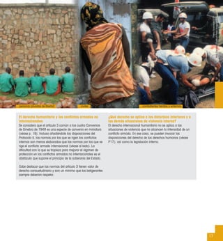 El derecho humanitario y los conﬂictos armados no
internacionales
Se considera que el artículo 3 común a los cuatro Convenios
de Ginebra de 1949 es una especie de convenio en miniatura
(véase p. 19). Incluso añadiéndole las disposiciones del
Protocolo II, las normas por las que se rigen los conﬂictos
internos son menos elaboradas que las normas por las que se
rige el conﬂicto armado internacional (véase al lado). La
diﬁcultad con la que se tropieza para mejorar el régimen de
protección en los conﬂictos armados no internacionales es el
obstáculo que supone el principio de la soberanía del Estado.
Cabe destacar que las normas del artículo 3 tienen valor de
derecho consuetudinario y son un mínimo que los beligerantes
siempre deberían respetar.
¿Qué derecho se aplica a los disturbios interiores y a
las demás situaciones de violencia interna?
El derecho internacional humanitario no se aplica a las
situaciones de violencia que no alcancen la intensidad de un
conﬂicto armado. En ese caso, se pueden invocar las
disposiciones del derecho de los derechos humanos (véase
P17), así como la legislación interna.
17
…personas privadas de libertad …civiles …combatientes heridos o enfermos
ThierryGassman/CICR
NickDanzing(ContactPressImages)/CICR
BjornFjortoft/CICR
 