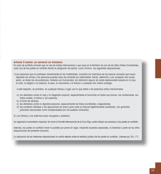 19
Artículo 3 común: un convenio en miniatura
En caso de conﬂicto armado que no sea de índole internacional y que surja en el territorio de una de las Altas Partes Contratantes,
cada una de las partes en conﬂicto tendrá la obligación de aplicar, como mínimo, las siguientes disposiciones:
1)Las personas que no participen directamente en las hostilidades, incluidos los miembros de las fuerzas armadas que hayan
depuesto las armas y las personas puestas fuera de combate por enfermedad, herida, detención o por cualquier otra causa,
serán, en todas las circunstancias, tratadas con humanidad, sin distinción alguna de índole desfavorable basada en la raza,
el color, la religión o la creencia, el sexo, el nacimiento o la fortuna o cualquier otro criterio análogo.
A este respecto, se prohíben, en cualquier tiempo y lugar, por lo que atañe a las personas arriba mencionadas:
a) los atentados contra la vida y la integridad corporal, especialmente el homicidio en todas sus formas, las mutilaciones, los
tratos crueles, la tortura y los suplicios;
b) la toma de rehenes;
c) los atentados contra la dignidad personal, especialmente los tratos humillantes y degradantes;
d) las condenas dictadas y las ejecuciones sin previo juicio ante un tribunal legítimamente constituido, con garantías
judiciales reconocidas como indispensables por los pueblos civilizados.
2) Los heridos y los enfermos serán recogidos y asistidos.
Un organismo humanitario imparcial, tal como el Comité Internacional de la Cruz Roja, podrá ofrecer sus servicios a las partes en conﬂicto.
Además, las partes en conﬂicto harán lo posible por poner en vigor, mediante acuerdos especiales, la totalidad o parte de las otras
disposiciones del presente Convenio.
La aplicación de las anteriores disposiciones no surtirá efectos sobre el estatuto jurídico de las partes en conﬂicto. (véanse pp.16 y 17)
 