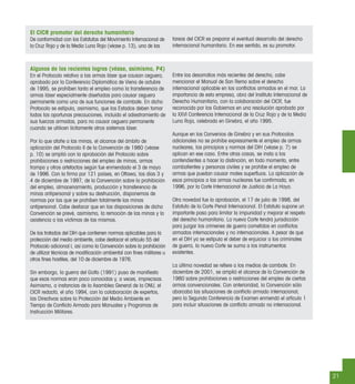 Algunos de los recientes logros (véase, asimismo, P4)
En el Protocolo relativo a las armas láser que causan ceguera,
aprobado por la Conferencia Diplomática de Viena de octubre
de 1995, se prohíben tanto el empleo como la transferencia de
armas láser especialmente diseñadas para causar ceguera
permanente como una de sus funciones de combate. En dicho
Protocolo se estipula, asimismo, que los Estados deben tomar
todas las oportunas precauciones, incluido el adiestramiento de
sus fuerzas armadas, para no causar ceguera permanente
cuando se utilicen lícitamente otros sistemas láser.
Por lo que atañe a las minas, el alcance del ámbito de
aplicación del Protocolo II de la Convención de 1980 (véase
p. 10) se amplió con la aprobación del Protocolo sobre
prohibiciones o restricciones del empleo de minas, armas
trampa y otros artefactos según fue enmendado el 3 de mayo
de 1996. Con la ﬁrma por 121 países, en Ottawa, los días 3 y
4 de diciembre de 1997, de la Convención sobre la prohibición
del empleo, almacenamiento, producción y transferencia de
minas antipersonal y sobre su destrucción, disponemos de
normas por las que se prohíben totalmente las minas
antipersonal. Cabe destacar que en las disposiciones de dicha
Convención se prevé, asimismo, la remoción de las minas y la
asistencia a las víctimas de las mismas.
De los tratados del DIH que contienen normas aplicables para la
protección del medio ambiente, cabe destacar el artículo 55 del
Protocolo adicional I, así como la Convención sobre la prohibición
de utilizar técnicas de modiﬁcación ambiental con ﬁnes militares u
otros ﬁnes hostiles, del 10 de diciembre de 1976.
Sin embargo, la guerra del Golfo (1991) puso de maniﬁesto
que esas normas eran poco conocidas y, a veces, imprecisas.
Asimismo, a instancias de la Asamblea General de la ONU, el
CICR redactó, el año 1994, con la colaboración de expertos,
las Directivas sobre la Protección del Medio Ambiente en
Tiempo de Conﬂicto Armado para Manuales y Programas de
Instrucción Militares.
Entre los desarrollos más recientes del derecho, cabe
mencionar el Manual de San Remo sobre el derecho
internacional aplicable en los conﬂictos armados en el mar. La
importancia de esta empresa, obra del Instituto Internacional de
Derecho Humanitario, con la colaboración del CICR, fue
reconocida por los Gobiernos en una resolución aprobada por
la XXVI Conferencia Internacional de la Cruz Roja y de la Media
Luna Roja, celebrada en Ginebra, el año 1995.
Aunque en los Convenios de Ginebra y en sus Protocolos
adicionales no se prohíbe expresamente el empleo de armas
nucleares, los principios y normas del DIH (véase p. 7) se
aplican en ese caso. Entre otras cosas, se insta a los
contendientes a hacer la distinción, en todo momento, entre
combatientes y personas civiles y se prohíbe el empleo de
armas que puedan causar males superﬂuos. La aplicación de
esos principios a las armas nucleares fue conﬁrmada, en
1996, por la Corte Internacional de Justicia de La Haya.
Otra novedad fue la aprobación, el 17 de julio de 1998, del
Estatuto de la Corte Penal Internacional. El Estatuto supone un
importante paso para limitar la impunidad y mejorar el respeto
del derecho humanitario. La nueva Corte tendrá jurisdicción
para juzgar los crímenes de guerra cometidos en conﬂictos
armados internacionales y no internacionales. A pesar de que
en el DIH ya se estipula el deber de enjuiciar a los criminales
de guerra, la nueva Corte se suma a los instrumentos
existentes.
La última novedad se reﬁere a los medios de combate. En
diciembre de 2001, se amplió el alcance de la Convención de
1980 sobre prohibiciones o restricciones del empleo de ciertas
armas convencionales. Con anterioridad, la Convención sólo
abarcaba las situaciones de conﬂicto armado internacional,
pero la Segunda Conferencia de Examen enmendó el artículo 1
para incluir situaciones de conﬂicto armado no internacional.
21
El CICR promotor del derecho humanitario
De conformidad con los Estatutos del Movimiento Internacional de
la Cruz Roja y de la Media Luna Roja (véase p. 13), una de las
tareas del CICR es preparar el eventual desarrollo del derecho
internacional humanitario. En ese sentido, es su promotor.
 