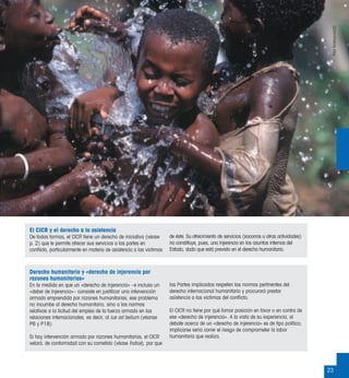 23
Derecho humanitario y «derecho de injerencia por
razones humanitarias»
En la medida en que un «derecho de injerencia» –e incluso un
«deber de injerencia»– consiste en justiﬁcar una intervención
armada emprendida por razones humanitarias, ese problema
no incumbe al derecho humanitario, sino a las normas
relativas a la licitud del empleo de la fuerza armada en las
relaciones internacionales, es decir, al ius ad bellum (véanse
P6 y P18).
Si hay intervención armada por razones humanitarias, el CICR
velará, de conformidad con su cometido (véase Índice), por que
las Partes implicadas respeten las normas pertinentes del
derecho internacional humanitario y procurará prestar
asistencia a las víctimas del conﬂicto.
El CICR no tiene por qué tomar posición en favor o en contra de
ese «derecho de injerencia». A la vista de su experiencia, el
debate acerca de un «derecho de injerencia» es de tipo político;
implicarse sería correr el riesgo de comprometer la labor
humanitaria que realiza.
El CICR y el derecho a la asistencia
De todas formas, el CICR tiene un derecho de iniciativa (véase
p. 2) que le permite ofrecer sus servicios a las partes en
conﬂicto, particularmente en materia de asistencia a las víctimas
de éste. Su ofrecimiento de servicios (socorros u otras actividades)
no constituye, pues, una injerencia en los asuntos internos del
Estado, dado que está previsto en el derecho humanitario.
PaulGrabhom/CICR
 