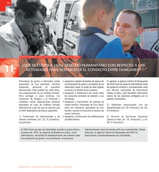 ¿QUÉ SE ESTIPULA EN EL DERECHO HUMANITARIO CON RESPECTO A LAS
ACTIVIDADES PARA RESTABLECER EL CONTACTO ENTRE FAMILIARES?11
24
DERECHO INTERNACIONAL HUMANITARIO
Prisioneros de guerra e internados civiles
separados de sus parientes, familias
dispersas, personas en paradero
desconocido, tales pueden ser, entre otras,
las consecuencias de un conﬂicto armado.
Para proteger a esas víctimas, los
Convenios de Ginebra y el Protocolo I
contienen varias disposiciones jurídicas
aplicables en caso de conﬂicto armado
internacional y por las que se autoriza que
el CICR desempeñe las tareas siguientes:
1) Transmisión de informaciones y de
noticias familiares (art. 25, IV Convenio),
en particular:
• recepción y registro de tarjetas de captura de
los prisioneros de guerra y de tarjetas de los
internados civiles; el doble de esas tarjetas
se envía a la familia de los cautivos;
• recepción y distribución del correo entre
las personas privadas de libertad y sus
familiares;
• recepción y transmisión de noticias de
índole familiar (mensajes de Cruz Roja)
entre los miembros separados de una
familia, cuando no funciona el servicio de
correo ordinario;
• recepción y transmisión de notiﬁcaciones
de fallecimiento.
En general, la Agencia Central de Búsquedas
del CICR hace las veces de intermediario entre
las partes en conﬂicto o, concretamente, entre
sus oﬁcinas nacionales de información
(véase al lado), para transmitir información
acerca de las personas protegidas por el
derecho humanitario.
2) Gestiones relacionadas con los
desaparecidos (art. 33, Protocolo I; art. 26,
IV Convenio).
3) Reunión de familiares dispersos
(véase al lado, art. 74, Protocolo I; y art.
26, IV Convenio).
El CICR inició ese tipo de actividades durante la guerra franco-
prusiana de 1870. Su Agencia de Basilea se ocupó, como
intermediaria, de facilitar el restablecimiento del contacto entre
los prisioneros de guerra y sus familiares, en particular
intercambiando listas de heridos entre los contendientes. Desde
entonces, la Agencia Central de Búsquedas del CICR ha
desarrollado considerablemente sus actividades.
Se hará lo posible por reunir a los familiares separados por un conﬂicto
BorisHeger/CICR
AferditaIbrahima/CICR
 