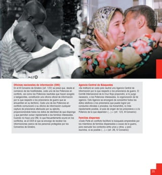 25
Oﬁcinas nacionales de información (ONI)
En el III Convenio de Ginebra (art. 122) se prevé que, desde el
comienzo de las hostilidades, cada una de las Potencias en
conﬂicto, así como las Potencias neutrales que hayan acogido
a beligerantes, constituirán una oﬁcina oﬁcial de información
por lo que respecta a los prisioneros de guerra que se
encuentren en su territorio. Cada una de las Potencias en
conﬂicto comunicará a su oﬁcina de información cualquier
captura de prisioneros efectuada por su ejército,
proporcionándole todos los datos de identidad de que disponga
y que permitan avisar rápidamente a las familias interesadas.
Cuando no haya una ONI, lo que frecuentemente ocurre en los
conﬂictos, es el CICR el que se encarga de recabar las
informaciones acerca de las personas protegidas por los
Convenios de Ginebra.
Agencia Central de Búsquedas
«Se instituirá en cada país neutral una Agencia Central de
Información por lo que respecta a los prisioneros de guerra. El
Comité Internacional de la Cruz Roja propondrá, si lo juzga
necesario, a las Potencias interesadas, la organización de tal
agencia. Esta Agencia se encargará de concentrar todos los
datos relativos a los prisioneros que pueda lograr por
conductos oﬁciales o privados; los transmitirá, lo más
rápidamente posible, al país de origen de los prisioneros o a la
Potencia de la que dependan (...).» (art. 123, III Convenio)
Familias dispersas
«Cada Parte en conﬂicto facilitará la búsqueda emprendida por
los miembros de familias dispersadas a causa de la guerra,
para reanudar los contactos entre unos y otros, y para
reunirlas, si es posible (...).» (art. 26, IV Convenio)
RichardFradin/CICR
MarwanNaam/CICR
 