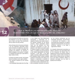 ¿QUÉ SE PREVÉ EN LAS DISPOSICIONES DEL DERECHO
HUMANITARIO POR LAS QUE SE REGULA EL USO DEL EMBLEMA?12
26
DERECHO INTERNACIONAL HUMANITARIO
Signos que protegen
En los Convenios de Ginebra se mencionan
tres emblemas: la cruz roja, la media luna
roja y el león y sol rojos. Pero actualmente
sólo se utilizan los dos primeros.
Varios artículos de los Convenios de Ginebra
y de sus Protocolos adicionales versan
sobre el emblema. Se determina, entre otras
cosas, el uso, el tamaño, la ﬁnalidad, los
soportes del emblema, las personas y
bienes protegidos, sus usuarios, su respeto
y la represión del abuso por lo que atañe al
signo (véase al lado).
En tiempo de conﬂicto armado, sólo podrán
utilizar el emblema como signo protector:
• los servicios sanitarios de las fuerzas
armadas;
• las Sociedades Nacionales de la Cruz Roja
y de la Media Luna Roja debidamente
reconocidas y autorizadas por el
respectivo Gobierno para prestar ayuda a
los servicios sanitarios de las fuerzas
armadas; dichas Sociedades podrán
hacer uso del emblema con fines
protectores únicamente en favor del
personal y del material que preste ayuda
en tiempo de guerra al servicio sanitario
oﬁcial, y a condición de que ese personal
y ese material desempeñen las mismas
funciones –y sólo esas– y que estén
sujetos a las leyes y reglamentos militares;
• los hospitales civiles y demás unidades
sanitarias reconocidas como tales por el
Gobierno y autorizados a enarbolar el
emblema con ﬁnes protectores (puestos
de primeros auxilios, ambulancias, etc.);
• otras sociedades voluntarias de socorro,
en las mismas condiciones que las
Sociedades Nacionales: reconocimiento
y autorización del Gobierno, y ello
únicamente para el personal y el material
asignados exclusivamente a los servicios
sanitarios; sujeción a las leyes y
reglamentos militares.
En el derecho internacional humanitario se
estipula, asimismo, que cada Estado Parte
en los Convenios de Ginebra tiene la
obligación de tomar las oportunas medidas
para impedir y reprimir, tanto en tiempo de
guerra como en tiempo de paz, los abusos
por lo que atañe al emblema. Deberá, en
particular, promulgar una ley sobre la
protección del emblema.
FrançoiseBory/CICR
RolandBigler/CICR
 