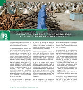 ¿QUÉ PROTECCIÓN SE CONFIERE EN EL DERECHO HUMANITARIO
A LOS REFUGIADOS Y A LOS DESPLAZADOS INTERNOS?13
28
DERECHO INTERNACIONAL HUMANITARIO
Los refugiados huyen de su país, los
desplazados internos, en cambio, no
atraviesan las fronteras nacionales.
Los refugiados se beneﬁcian, en primer lugar,
de la protección que les conﬁeren el derecho
de los refugiados (véase al lado) y el
cometido del Alto Comisionado de las
Naciones Unidas para los Refugiados
(ACNUR). Asimismo, están protegidos por el
derecho internacional humanitario cuando se
hallan en el territorio de un Estado que es parte
en un conﬂicto armado. Además de la
protección general de que se beneﬁcian las
personas civiles a tenor del DIH, en el IV
Convenio de Ginebra y en el Protocolo I se
conﬁere una protección especial a los
refugiados. Con esta protección
complementaria se reconoce la vulnerabilidad
de los refugiados como extranjeros en poder
de una de las partes en conﬂicto y el hecho de
que no disfrutan de la protección del Estado
del que son nacionales.
En un conﬂicto armado, los desplazados
internos están protegidos por varias ramas
del derecho, en particular la legislación
nacional, el derecho de los derechos
humanos y, si se hallan en un Estado en
situación de conflicto armado, por el
derecho internacional humanitario.
Si los desplazados internos están en un
Estado que participa en un conflicto
armado, se les considerará como civiles –a
no ser que participen en las hostilidades– y,
como tales tendrán derecho a la protección
de que se beneﬁcian las personas civiles.
El hecho de respetar estas normas
contribuye en gran medida a impedir los
desplazamientos, dado que, a menudo, es la
violación de las mismas lo que provoca los
desplazamientos. Asimismo, de conformidad
con el derecho humanitario está prohibido
obligar a los civiles a abandonar su lugar de
residencia, a menos que la seguridad de la
población o imperiosas razones militares así
lo requieran.
Una vez desplazados, los desplazados
internos estarán protegidos contra los
efectos de las hostilidades por las normas
generales que rigen la protección de las
personas civiles y la asistencia humanitaria
antes mencionadas.
La observancia de las normas generales
del derecho humanitario relativas a la
protección de las personas civiles puede
evitar que se produzcan desplazamientos.
Y si no, al menos, pueden proteger a estas
personas durante el desplazamiento. Cabe
mencionar en particular las siguientes
normas, por las que se prohíben:
• los ataques contra la población civil y los
bienes civiles o la conducción de las
hostilidades de forma indiscriminada;
• hacer padecer hambre a la población civil
y destruir los bienes indispensables para
su supervivencia;
• castigos colectivos que, a menudo, se
traducen por la destrucción de viviendas.
Asimismo, hay normas que estipulan que
las partes en conﬂicto han de permitir el
libre paso de todo envío de socorros
destinado a la población civil necesitada.
Respetar el derecho humanitario evita que se produzcan desplazamientos forzados
WillemSmit/CICR
 