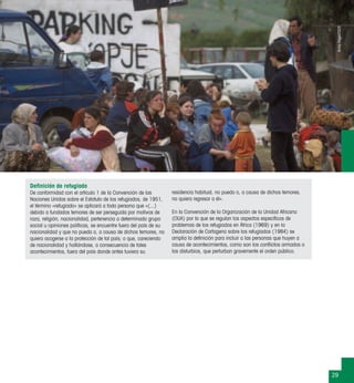 29
Deﬁnición de refugiado
De conformidad con el artículo 1 de la Convención de las
Naciones Unidas sobre el Estatuto de los refugiados, de 1951,
el término «refugiado» se aplicará a toda persona que «(...)
debido a fundados temores de ser perseguida por motivos de
raza, religión, nacionalidad, pertenencia a determinado grupo
social u opiniones políticas, se encuentre fuera del país de su
nacionalidad y que no pueda o, a causa de dichos temores, no
quiera acogerse a la protección de tal país; o que, careciendo
de nacionalidad y hallándose, a consecuencia de tales
acontecimientos, fuera del país donde antes tuviera su
residencia habitual, no pueda o, a causa de dichos temores,
no quiera regresar a él».
En la Convención de la Organización de la Unidad Africana
(OUA) por la que se regulan los aspectos especíﬁcos de
problemas de los refugiados en África (1969) y en la
Declaración de Cartagena sobre los refugiados (1984) se
amplía la deﬁnición para incluir a las personas que huyen a
causa de acontecimientos, como son los conﬂictos armados o
los disturbios, que perturban gravemente el orden público.
BorisHeger/CICR
 
