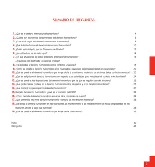 SUMARIO DE PREGUNTAS
3
1. ¿Qué es el derecho internacional humanitario? 4
2. ¿Cuáles son las normas fundamentales del derecho humanitario? 6
3. ¿Cuál es el origen del derecho internacional humanitario? 8
4. ¿Qué tratados forman el derecho internacional humanitario? 10
5. ¿Quién está obligado por los Convenios de Ginebra? 12
6. ¿Ius ad bellum; ius in bello: quid? 14
7. ¿En qué situaciones se aplica el derecho internacional humanitario? 16
¿A quiénes está destinado y a quiénes protege?
8. ¿Es aplicable el derecho humanitario en los conﬂictos «nuevos»? 18
9. ¿Cómo se adapta el derecho humanitario a las novedades y qué papel desempeña el CICR en ese proceso? 20
10. ¿Qué se prevé en el derecho humanitario por lo que atañe a la asistencia material a las víctimas de los conﬂictos armados? 22
11. ¿Qué se estipula en el derecho humanitario con respecto a las actividades para restablecer el contacto entre familiares? 24
12. ¿Qué se prevé en las disposiciones del derecho humanitario por las que se regula el uso del emblema? 26
13. ¿Qué protección se conﬁere en el derecho humanitario a los refugiados y a los desplazados internos? 28
14. ¿Qué medios hay para aplicar el derecho humanitario? 30
15. Respeto del derecho humanitario: ¿cuál es el cometido del CICR? 32
16. ¿Cómo permite el derecho humanitario enjuiciar a los criminales de guerra? 34
17. ¿Qué diferencia hay entre derecho humanitario y derecho de los derechos humanos? 36
18. ¿Se aplica el derecho humanitario en las operaciones de mantenimiento o de restablecimiento de la paz desplegadas por las
Naciones Unidas o bajo sus auspicios? 38
19. ¿Qué se prevé en el derecho humanitario por lo que atañe al terrorismo? 39
Índice 40
Bibliografía 41
 