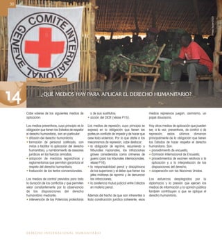 30
DERECHO INTERNACIONAL HUMANITARIO
Cabe valerse de los siguientes medios de
aplicación:
Los medios preventivos, cuyo principio es la
obligación que tienen los Estados de respetar
el derecho humanitario, son en particular:
• difusión del derecho humanitario;
• formación de personal caliﬁcado, con
miras a facilitar la aplicación del derecho
humanitario, y nombramiento de asesores
jurídicos en las fuerzas armadas;
• adopción de medidas legislativas y
reglamentarias que permitan garantizar el
respeto del derecho humanitario;
• traducción de los textos convencionales.
Los medios de control previstos para toda
la duración de los conﬂictos y que permiten
velar constantemente por la observancia
de las disposiciones del derecho
humanitario mediante:
• intervención de las Potencias protectoras
o de sus sustitutos;
• acción del CICR (véase P15).
Los medios de represión, cuyo principio se
expresa en la obligación que tienen las
partes en conﬂicto de impedir y de hacer que
cese toda violencia. Por lo que atañe a los
mecanismos de represión, cabe destacar:
• la obligación de reprimir, recurriendo a
tribunales nacionales, las infracciones
graves consideradas como crímenes de
guerra (para los tribunales internacionales,
véase P16);
• la responsabilidad penal y disciplinaria
de los superiores y el deber que tienen los
jefes militares de reprimir y de denunciar
las infracciones;
• la asistencia mutua judicial entre Estados
en materia penal.
Además del hecho de que son inherentes a
toda construcción jurídica coherente, esos
medios represivos juegan, asimismo, un
papel disuasorio.
Hay otros medios de aplicación que pueden
ser, a la vez, preventivos, de control o de
represión; estos últimos dimanan
principalmente de la obligación que tienen
los Estados de hacer respetar el derecho
humanitario. Son:
• procedimiento de encuesta;
• Comisión Internacional de Encuesta;
• procedimientos de examen relativos a la
aplicación y a la interpretación de las
disposiciones del derecho;
• cooperación con las Naciones Unidas.
Los esfuerzos desplegados por la
diplomacia y la presión que ejercen los
medios de información y la opinión pública
también contribuyen a que se aplique el
derecho humanitario.
Difusión del derecho humanitario
14 ¿QUÉ MEDIOS HAY PARA APLICAR EL DERECHO HUMANITARIO?
PriskaSpoerri/CICR
 