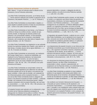 31
Algunas disposiciones jurídicas de aplicación
Nota: Véase p. 13 para los artículos sobre la difusión de los
Convenios y de los Protocolos adicionales.
«Las Altas Partes Contratantes procurarán, ya en tiempo de paz,
(...) formar personal caliﬁcado para facilitar la aplicación de los
Convenios y del presente Protocolo (...).» (art. 6, Protocolo I)
«Las Altas Partes Contratantes se comprometen a respetar y a
hacer respetar el presente Convenio en todas las circunstancias.»
(art. 1 común a los cuatro Convenios de Ginebra)
«Las Altas Partes Contratantes en todo tiempo, y las Partes en
conﬂicto en tiempo de conﬂicto armado, cuidarán de que,
cuando proceda, se disponga de asesores jurídicos que
asesoren a los comandantes militares, al nivel apropiado,
acerca de la aplicación de los Convenios y del presente
Protocolo y de la enseñanza que deba darse al respecto a las
fuerzas armadas.» (art. 82, Protocolo I)
«Las Altas Partes Contratantes cuya legislación no sea suﬁciente
tomarán las oportunas medidas para impedir y para reprimir, en
todo tiempo, el empleo abusivo de los signos distintivos (...).»
(art. 45, II Convenio de Ginebra)
«Las Altas Partes Contratantes se comunicarán, por mediación
del Consejo Federal Suizo y, durante las hostilidades, por
mediación de las Potencias protectoras, las traducciones
oﬁciales del presente Convenio, así como las leyes y
reglamentos que tal vez hayan adoptado para garantizar su
aplicación.» (arts. 48, 49, 128 y 145 comunes a los cuatro
Convenios de Ginebra)
«Las Altas Partes Contratantes se comprometen a tomar las
oportunas medidas legislativas para determinar las adecuadas
sanciones penales que se han de aplicar a las personas que
hayan cometido, o dado orden de cometer, una cualquiera de
las infracciones graves contra el presente Convenio (...). Cada
una de las Altas Partes Contratantes tendrá la obligación de
buscar a las personas acusadas de haber cometido, u ordenado
cometer, una cualquiera de las infracciones graves y deberá
hacerlas comparecer ante los propios tribunales, sea cual fuere
su nacionalidad (...).» (arts. 49, 50, 129 y 146 comunes a los
cuatro Convenios de Ginebra)
«El presente Convenio será aplicado con la colaboración y bajo
el control de las Potencias protectoras encargadas de
salvaguardar los intereses de las partes en conﬂicto. Para ello,
las Potencias protectoras podrán designar, aparte de su
personal diplomático o consular, a delegados de entre los
propios súbditos o de entre los de otras Potencias neutrales
(...).» (arts. 8/I, II, III y 9/IV)
«Las Altas Partes Contratantes podrán convenir, en todo tiempo,
en conﬁar a un organismo que ofrezca todas las garantías de
imparcialidad y de eﬁcacia, las tareas asignadas en el presente
Convenio a las Potencias protectoras (...) Si no puede
conseguirse así una protección, la Potencia detenedora deberá
solicitar a un organismo humanitario, tal como el Comité
Internacional de la Cruz Roja, que se encargue de desempeñar
las tareas humanitarias asignadas en el presente Convenio a las
Potencias protectoras (...).» (arts. 10/I, II, III y 11/IV)
«El depositario del presente Protocolo, a petición de una o varias
Altas Partes Contratantes y con la aprobación de la mayoría de
ellas, convocará una reunión de las Altas Partes Contratantes
para estudiar los problemas generales relativos a la aplicación
de los Convenios y del Protocolo.» (art. 7, Protocolo I)
«Las disposiciones del presente Convenio no son óbice para las
actividades humanitarias que el Comité Internacional de la Cruz
Roja, u otro organismo humanitario imparcial, emprenda para
la protección de los heridos, de los enfermos (...) o de los
miembros del personal sanitario y religioso, así como para los
socorros que, con el consentimiento de las partes en conﬂicto
interesadas, se les proporcione.» (arts. 9/I, II, III y 10/IV)
«En situaciones de violaciones graves de los Convenios o del
presente Protocolo, las Altas Partes Contratantes se
comprometen a actuar, conjunta o separadamente, en
cooperación con las Naciones Unidas y en conformidad con la
Carta de las Naciones Unidas.» (art. 89, Protocolo I)
«Las Altas Partes Contratantes se prestarán la mayor asistencia
posible en lo que respecta a todo proceso penal relativo a las
infracciones graves de los Convenios o del presente Protocolo (...)
Cuando las circunstancias lo permitan, las Altas Partes Contratantes
cooperarán en materia de extradición (...).» (art. 88, Protocolo I)
«Se constituirá una Comisión Internacional de Encuesta (...),
compuesta por quince miembros de alta reputación y de
reconocida imparcialidad. (...) La Comisión tendrá competencia
para: i) proceder a una investigación sobre cualquier hecho que
haya sido alegado como infracción grave tal como se deﬁne en
los Convenios o en el presente Protocolo o como cualquier otra
violación grave de los Convenios o del presente Protocolo.» (art.
90, Protocolo I)
 