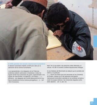 33
El CICR guardián del derecho internacional humanitario
El derecho humanitario habilita al CICR para velar por la
aplicación de las normas humanitarias.
«Los representantes o los delegados de las Potencias
protectoras estarán autorizados a trasladarse a todos los
lugares donde haya prisioneros de guerra, especialmente a los
lugares de internamiento, de detención y de trabajo; (...).»
Asimismo, «los delegados del Comité Internacional de la Cruz
Roja se beneﬁciarán de las mismas prerrogativas (...)». (art.
126, III Convenio)
Nota: Por lo que atañe a las personas civiles internadas, el
artículo 143 del IV Convenio contiene disposiciones análogas.
En los Estatutos del Movimiento se estipula que el cometido del
CICR es, en particular:
«(...) asumir las tareas que se le reconocen en los Convenios
de Ginebra, trabajar por la ﬁel aplicación del derecho
internacional humanitario aplicable en los conﬂictos armados y
recibir las quejas relativas a las violaciones alegadas contra
dicho derecho». (art. 5, párr. 2c)
NickDanziger(ContactPressImages)/CICR
 