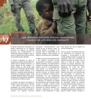 ¿QUÉ DIFERENCIA HAY ENTRE DERECHO HUMANITARIO
Y DERECHO DE LOS DERECHOS HUMANOS?17
36
DERECHO INTERNACIONAL HUMANITARIO
El derecho internacional humanitario y el
derecho internacional de los derechos
humanos (en adelante, los derechos
humanos) son complementarios. La
ﬁnalidad de ambos es proteger la vida, la
salud y la dignidad de la persona humana,
aunque desde ángulos diferentes.
El derecho humanitario se aplica en
situaciones de conﬂicto armado (véase P7),
mientras que los derechos humanos o, al
menos, algunos de ellos protegen a la
persona humana en todo tiempo, haya
guerra o paz. Sin embargo, algunos tratados
de derechos humanos autorizan a los
Gobiernos a suspender ciertos derechos en
situaciones de emergencia pública. El DIH
no admite derogación alguna, dado que fue
concebido para situaciones de emergencia,
en particular los conﬂictos armados.
La ﬁnalidad del derecho humanitario es
proteger a las personas que no participan
–o han dejado de participar– en las
hostilidades. Las normas incluidas en el
DIH imponen deberes a todas las partes en
conflicto. Los derechos humanos,
concebidos fundamentalmente para
tiempos de paz, se aplican a todos. Su
principal objetivo es proteger a las
personas contra la arbitrariedad de su
respectivo Gobierno. Estos derechos no
regulan la conducción de las hostilidades.
El deber de velar por que se apliquen el DIH
y los derechos humanos incumbe
principalmente a los Estados. En virtud del
derecho humanitario, los Estados tienen la
obligación de adoptar medidas prácticas y
jurídicas, como son la promulgación de
leyes penales y la difusión del DIH.
Paralelamente, a tenor del derecho de los
derechos humanos, los Estados velarán
por que su legislación nacional esté en
conformidad con las obligaciones
internacionales. En el DIH se prevén varios
mecanismos especíﬁcos para contribuir a
su aplicación. En particular, los Estados
han de garantizar que los demás Estados
también lo respeten. Asimismo están
previstos un procedimiento de encuesta, un
mecanismo de Potencia protectora y la
Comisión Internacional de Encuesta.
Además, el CICR desempeña un papel
clave velando por que se respeten las
normas humanitarias.
Por lo que atañe a los derechos humanos,
los mecanismos de aplicación son
complejos y, contrariamente al DIH,
incluyen sistemas zonales. Los órganos de
supervisión, como son la Comisión de
Derechos Humanos de la ONU, o bien se
basan en la Carta de la ONU o están
previstos en tratados específicos (por
ejemplo, el Comité de Derechos Humanos,
establecido en virtud del Pacto
Internacional de Derechos Civiles y
Políticos, de 1966). La Comisión de
Derechos Humanos y sus Subcomisiones
han desarrollado un mecanismo de
relatores especiales y grupos de trabajo,
cuya tarea consiste en supervisar e
informar sobre problemas de derechos
humanos, por país o por tema. En seis de
los principales tratados de derechos
humanos también se prevén comités (p. ej.
el Comité de Derechos Humanos)
integrados por expertos independientes
encargados de supervisar su aplicación. En
algunos tratados zonales (europeos y
¡El niño también tiene derechos!
DidierBregnard/CICR
 