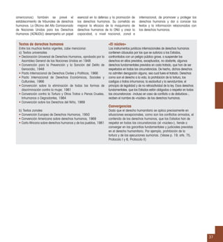 37
Textos de derechos humanos
Entre los muchos textos vigentes, cabe mencionar:
a) Textos universales
• Declaración Universal de Derechos Humanos, aprobada por la
Asamblea General de las Naciones Unidas en 1948
• Convención para la Prevención y la Sanción del Delito de
Genocidio, 1948
• Pacto Internacional de Derechos Civiles y Políticos, 1966
• Pacto Internacional de Derechos Económicos, Sociales y
Culturales, 1966
• Convención sobre la eliminación de todas las formas de
discriminación contra la mujer, 1981
• Convención contra la Tortura y Otros Tratos o Penas Crueles,
Inhumanos o Degradantes, 1984
• Convención sobre los Derechos del Niño, 1989
b) Textos zonales
• Convención Europea de Derechos Humanos, 1950
• Convención Americana sobre derechos humanos, 1969
• Carta Africana sobre derechos humanos y de los pueblos, 1981
«El núcleo»
Los instrumentos jurídicos internacionales de derechos humanos
contienen cláusulas por las que se autoriza a los Estados,
confrontados con un peligro público grave, a suspender los
derechos en ellos previstos, exceptuados, no obstante, algunos
derechos fundamentales previstos en cada tratado, que han de ser
respetados en todas las circunstancias. De hecho, dichos derechos
no admiten derogación alguna, sea cual fuere el tratado. Derechos
como son el derecho a la vida, la prohibición de la tortura, los
castigos o tratos inhumanos; la esclavitud y la servidumbre; el
principio de legalidad y de no retroactividad de la ley. Esos derechos
fundamentales, que los Estados están obligados a respetar en todas
las circunstancias –incluso en caso de conﬂicto o de disturbios–,
reciben el nombre de «núcleo» de los derechos humanos.
Convergencias
Dado que el derecho humanitario se aplica precisamente en
situaciones excepcionales, como son los conﬂictos armados, el
contenido de los derechos humanos, que los Estados han de
respetar en todas las circunstancias (el «núcleo»), tiende a
converger en las garantías fundamentales y judiciales previstas
en el derecho humanitario. Por ejemplo, prohibición de la
tortura y de las ejecuciones sumarias. (Véase p. 19; arts. 75,
Protocolo I y 6, Protocolo II)
americanos) también se prevé el
establecimiento de tribunales de derechos
humanos. La Oﬁcina del Alto Comisionado
de Naciones Unidas para los Derechos
Humanos (ACNUDU) desempeña un papel
esencial en la defensa y la promoción de
los derechos humanos. Su cometido es
mejorar la eﬁcacia de la maquinaria de
derechos humanos de la ONU y crear la
capacidad, a nivel nacional, zonal e
internacional, de promover y proteger los
derechos humanos y dar a conocer los
textos y la información relacionados con
los derechos humanos.
 