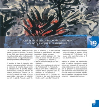 39
¿QUÉ SE PREVÉ EN EL DERECHO HUMANITARIO
POR LO QUE ATAÑE AL TERRORISMO? 19
Los actos de terrorismo pueden producirse
durante los conﬂictos armados o en tiempo
de paz. Dado que el derecho internacional
humanitario sólo se aplica en situaciones de
conﬂicto armado, no reglamenta los actos
terroristas cometidos en tiempos de paz.
El requisito de hacer la distinción entre
personas civiles y combatientes, así como
la prohibición de perpetrar ataques contra
la población civil o de perpetrar ataques
indiscriminados, constituyen el núcleo del
derecho humanitario. Además de la
prohibición explícita de todos los actos
encaminados a aterrorizar a la población
civil (art. 51, párr. 2, Protocolo I; y art. 13,
párr. 2, Protocolo II), el DIH proscribe
asimismo los siguientes actos, que pueden
asemejarse a ataques terroristas:
• ataques contra la población civil y los
bienes de carácter civil (arts. 51, párr. 2,
y 52, Protocolo I; 13, Protocolo II);
• ataques indiscriminados (art. 51, párr. 4,
Protocolo I)
• ataques contra los lugares de culto (art.
53, Protocolo I; art. 16, Protocolo II);
• ataques contra obras e instalaciones que
contienen fuerzas peligrosas (art. 56,
Protocolo I; art. 15, Protocolo II);
• toma de rehenes (art. 75, Protocolo I; art.
3 común a los cuatro Convenios de
Ginebra; y art. 4, párr. 2b, Protocolo II);
• homicidio de personas que no participan,
o que han dejado de participar, en las
hostilidades (art. 75, Protocolo I; art. 3
común a los cuatro Convenios; art 4,
párr. 2a, Protocolo II).
Además de prohibir los mencionados
actos, el derecho humanitario estipula
normas para la represión de la violación de
estas prohibiciones y prevé mecanismos
para la aplicación de estas obligaciones,
que están mucho más desarrolladas que
cualquier obligación actualmente vigente a
tenor de convenios internacionales para la
prevención y la sanción del terrorismo.
«Actos encaminados a sembrar el terror ...».
CICR
 