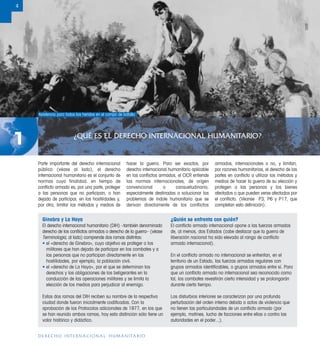 ¿QUÉ ES EL DERECHO INTERNACIONAL HUMANITARIO?
1
4
DERECHO INTERNACIONAL HUMANITARIO
Ginebra y La Haya
El derecho internacional humanitario (DIH) –también denominado
derecho de los conﬂictos armados o derecho de la guerra– (véase
Terminología, al lado) comprende dos ramas distintas:
• el «derecho de Ginebra», cuyo objetivo es proteger a los
militares que han dejado de participar en los combates y a
las personas que no participan directamente en las
hostilidades, por ejemplo, la población civil.
• el «derecho de La Haya», por el que se determinan los
derechos y las obligaciones de los beligerantes en la
conducción de las operaciones militares y se limita la
elección de los medios para perjudicar al enemigo.
Estas dos ramas del DIH reciben su nombre de la respectiva
ciudad donde fueron inicialmente codiﬁcadas. Con la
aprobación de los Protocolos adicionales de 1977, en los que
se han reunido ambas ramas, hoy esta distinción sólo tiene un
valor histórico y didáctico.
¿Quién se enfrenta con quién?
El conﬂicto armado internacional opone a las fuerzas armadas
de, al menos, dos Estados (cabe destacar que la guerra de
liberación nacional ha sido elevada al rango de conﬂicto
armado internacional).
En el conﬂicto armado no internacional se enfrentan, en el
territorio de un Estado, las fuerzas armadas regulares con
grupos armados identiﬁcables, o grupos armados entre sí. Para
que un conﬂicto armado no internacional sea reconocido como
tal, los combates revestirán cierta intensidad y se prolongarán
durante cierto tiempo.
Los disturbios interiores se caracterizan por una profunda
perturbación del orden interno debida a actos de violencia que
no tienen las particularidades de un conﬂicto armado (por
ejemplo, motines, lucha de facciones entre ellas o contra las
autoridades en el poder...).
Parte importante del derecho internacional
público (véase al lado), el derecho
internacional humanitario es el conjunto de
normas cuya finalidad, en tiempo de
conﬂicto armado es, por una parte, proteger
a las personas que no participan, o han
dejado de participar, en las hostilidades y,
por otra, limitar los métodos y medios de
hacer la guerra. Para ser exactos, por
derecho internacional humanitario aplicable
en los conﬂictos armados, el CICR entiende
las normas internacionales, de origen
convencional o consuetudinario,
especialmente destinadas a solucionar los
problemas de índole humanitaria que se
derivan directamente de los conflictos
armados, internacionales o no, y limitan,
por razones humanitarias, el derecho de las
partes en conﬂicto a utilizar los métodos y
medios de hacer la guerra de su elección y
protegen a las personas y los bienes
afectados o que pueden verse afectados por
el conﬂicto. (Véanse P3, P6 y P17, que
completan esta deﬁnición).
Asistencia para todos los heridos en el campo de batalla
CICR
 