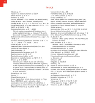40
DERECHO INTERNACIONAL HUMANITARIO
Adhesión: p. 12
Aplicación del derecho humanitario: pp. 30-31
Artículo 3 común: pp. 2, 16-19
Asistencia: pp. 22-23
Cláusula de Martens: p. 7 (v., asimismo, «De Martens Frédéric»)
Código de Lieber: p. 9 (v., asimismo, «Lieber Francis»)
Cometido del CICR: pp. 2, 12, 15, 21, 23, 25-27, 32-33, 36-37, 43
Comité Internacional de la Cruz Roja (CICR): pp. 8, 12, 15, 21-23,
24-27, 30, 32-33, 36, 41, 43
Conferencia Diplomática: pp. 8, 11, 20-21
Deﬁnición: reunión de representantes de Estados con miras a
aprobar tratados internacionales; fue el caso, en 1949, para los
Convenios de Ginebra y, en 1977, para los Protocolos adicionales
Conﬂicto armado (internacional/no internacional/«nuevo»): pp. 4, 10,
14-18, 22-24
Convenios de Ginebra y/o Protocolos adicionales: pp. 8-11, 12-
13, 14-15, 18-19, 21-24, 26-28, 31, 33, 37
Crimen de guerra: pp. 27, 35
De Martens Frédéric: jurista y diplomático ruso, autor de la
cláusula del mismo nombre; p. 7
Derecho de gentes: p. 5
Derecho de iniciativa humanitaria: pp. 2, 23
Derechos humanos: pp. 19, 36-37
Derecho internacional público: pp. 4-5
Desarrollo del derecho humanitario: pp. 10-11, 20-21
Difusión: pp. 6, 13, 30-32
Deﬁnición: para el CICR, la difusión es la actividad que
consiste en dar a conocer el DIH, el Movimiento en general y
el CICR en particular, los Principios Fundamentales por los que
se rigen su acción y sus actividades, con el ﬁn de limitar las
violaciones del derecho, de evitar los sufrimientos y de facilitar
la acción humanitaria.
Emblema: pp. 6, 8, 26-27
Firma: p. 12
Ginebra (derecho de): p. 4
Grocio: Hugo de Groot, llamado Grocio, oriundo de los Países
Bajos (1583-1645), jurista y diplomático, inﬂuyó
considerablemente en la teoría del derecho y del Estado, en
general, y en la del derecho internacional, en particular; pp. 5, 7
Infracciones/violaciones: pp. 27, 30-33, 35, 39
Injerencia (derecho de): p. 23
Intermediario neutral: pp. 2, 32-33, 36
Ius ad bellum/ius in bello: pp. 14, 23
La Haya (derecho de): p. 4
Lieber, Francis: profesor en el Columbia College (Nueva York),
preparó, durante la Guerra de Secesión, a petición de Abraham
Lincoln, una serie de instrucciones destinadas a las fuerzas
armadas de los Estados Unidos de América (v., asimismo,
«Código de Lieber»)
Naciones Unidas (ONU): pp. 16-17, 22-23, 31-32, 38, 41-42
Normas (del derecho humanitario): pp. 6, 39
Operaciones de mantenimiento/restablecimiento de la paz: pp. 41-42
Partes (Estados Partes, Altas Partes Contratantes): pp. 12-13,
22, 25, 30-31, 38
Deﬁnición: Estados que han ratiﬁcado, entre otros tratados, los
Convenios de Ginebra
Partes en conﬂicto: pp. 6, 18, 22, 31
Deﬁnición: Estados o movimientos sublevados que están
directamente implicados en un conﬂicto
Personas desplazadas: pp. 18, 28-29
Personas privadas de libertad (prisioneros de guerra, internados
civiles, detenidos): pp. 16, 24-25, 33, 37
Principios (del derecho humanitario): pp. 7, 23
Protocolos adicionales a los Convenios de Ginebra:
(v. «Convenios ...»)
Ratiﬁcación: p.12
Refugiados: pp. 18, 28-29
Reservas: p. 12
Respeto del derecho humanitario: pp. 35, 38
Restablecimiento del contacto entre familiares: pp. 24-25
Rousseau, Jean-Jacques: escritor y ﬁlósofo, oriundo de Ginebra
(1712-1778), autor de El Contrato Social, en el que enuncia su
principio; p. 7
San Petersburgo (Declaración de): pp. 7, 10
Sociedades Nacionales: pp. 2, 13, 26
Terrorismo: p. 39
Tratados: pp. 8-9, 10-11, 12-13, 17, 22, 41
Víctimas (categorías de): pp. 14, 22, 24, 28
Violaciones: pp. 27, 31, 33, 35, 39
ÍNDICE
 