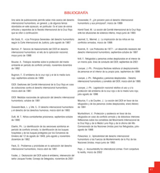 Una serie de publicaciones permite saber más acerca del derecho
internacional humanitario, en general, y de algunos temas
abordados en este opúsculo, en particular. Es el caso de varios
artículos y separatas de la Revista Internacional de la Cruz Roja
que se citan a continuación:
Abi-Saab, R.: «Los Principios Generales» del derecho humanitario
según la Corte Internacional de Justicia; julio-agosto de 1987
Berman, P.: Servicio de Asesoramiento del CICR en derecho
internacional humanitario: el reto de la aplicación nacional;
mayo-junio de 1996
Bouvier, A.: Trabajos recientes sobre la protección del medio
ambiente en período de conﬂicto armado; noviembre-diciembre
de 1992
Bugnion, F.: El emblema de la cruz roja y el de la media luna
roja; septiembre-octubre de 1989
CICR: Gestiones del Comité Internacional de la Cruz Roja en caso
de violaciones contra el derecho internacional humanitario;
marzo-abril de 1981
CICR: Medidas nacionales de aplicación del derecho internacional
humanitario; octubre de 1991
Doswald-Beck, L. y Vité, S.: El derecho internacional humanitario
y el derecho de los derechos humanos; marzo-abril de 1993
Dutli, M. T.: Niños-combatientes prisioneros; septiembre-octubre
de 1990
Eberlin, Ph.: La identiﬁcación de las aeronaves sanitarias en
período de conﬂicto armado; la identiﬁcación de los buques
hospitales y de los buques protegidos por los Convenios de
Ginebra del 12 de agosto de 1949; julio-agosto y noviembre-
diciembre de 1982
Fleck, D.: Problemas y prioridades en la aplicación del derecho
internacional humanitario; marzo-abril de 1991
Forster, J.: Declaración del CICR sobre el emblema, intervención del
señor Jacques Forster, Consejo de Delegados, noviembre de 2001
Grossrieder, P.: ¿Un porvenir para el derecho internacional
humanitario y sus principios?; marzo de 1999
Harrof-Tavel, M.: La acción del Comité Internacional de la Cruz Roja
ante las situaciones de violencia interna; mayo-junio de 1993
Jeannet, S., Mermet, J.: La implicación de los niños en los
conﬂictos armados, marzo de 1998
Kosirnik, R.: Los Protocolos de 1977 – un desarrollo necesario del
derecho internacional humanitario; septiembre-octubre de 1997
Krill, F.: Refugiados y personas civiles desplazadas en el interior de
un mismo país: línea de conducta del CICR; septiembre de 2001
Lavoyer, J.-Ph.: Principios Rectores relativos al desplazamiento
de personas en el interior de su propio país; septiembre de 1998
Lavoyer, J.-Ph.: Refugiados y personas desplazadas – Derecho
internacional humanitario y cometido del CICR; marzo-abril de 1995
Lavoyer, J.-Ph.: Legislación nacional relativa al uso y a la
protección del emblema de la cruz roja o de la media luna roja;
julio-agosto de 1996
Maurice, F. y de Courten, J.: La acción del CICR en favor de los
refugiados y de las personas civiles desplazadas; enero-febrero
de 1991
Muntarbhorn, V.: Protección y asistencia en favor de los
refugiados en caso de conﬂicto armado y de disturbios interiores:
Reﬂexiones sobre los cometidos del Movimiento Internacional de
la Cruz Roja y de la Media Luna Roja y de la oﬁcina del Alto
Comisionado de las Naciones Unidas para los Refugiados; julio-
agosto de 1988
Palwankar, U.: Aplicabilidad del derecho internacional
humanitario a las Fuerzas de Mantenimiento de la Paz de las
Naciones Unidas; mayo-junio de 1993
Pejic, J.: Accountability for international crimes: From conjecture
to reality; marzo de 2002
BIBLIOGRAFÍA
41
 