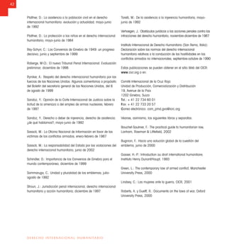 42
DERECHO INTERNACIONAL HUMANITARIO
Plattner, D.: La asistencia a la población civil en el derecho
internacional humanitario: evolución y actualidad; mayo-junio
de 1992
Plattner, D.: La protección a los niños en el derecho internacional
humanitario; mayo-junio de 1984
Rey-Schyrr, C.: Los Convenios de Ginebra de 1949: un progreso
decisivo; junio y septiembre de 1999
Roberge, M-CI.: El nuevo Tribunal Penal Internacional: Evaluación
preliminar; diciembre de 1998
Ryniker, A.: Respeto del derecho internacional humanitario por las
fuerzas de las Naciones Unidas: Algunos comentarios a propósito
del Boletín del secretario general de las Naciones Unidas, del 6
de agosto de 1999
Sandoz, Y.: Opinión de la Corte Internacional de Justicia sobre la
licitud de la amenaza o del empleo de armas nucleares; febrero
de 1997
Sandoz, Y.: Derecho o deber de injerencia, derecho de asistencia:
¿de qué hablamos?; mayo-junio de 1992
Sassoli, M.: La Oﬁcina Nacional de Información en favor de las
víctimas de los conﬂictos armados; enero-febrero de 1987
Sassoli, M.: La responsabilidad del Estado por las violaciones del
derecho internacional humanitario; junio de 2002
Schindler, D.: Importancia de los Convenios de Ginebra para el
mundo contemporáneo; diciembre de 1999
Sommaruga, C.: Unidad y pluralidad de los emblemas; julio-
agosto de 1992
Stroun, J.: Jurisdicción penal internacional, derecho internacional
humanitario y acción humanitaria; diciembre de 1997
Torelli, M.: De la asistencia a la injerencia humanitaria; mayo-
junio de 1992
Verhaegen, J.: Obstáculos jurídicos a las acciones penales contra las
infracciones del derecho humanitario; noviembre-diciembre de 1987
Instituto Internacional de Derecho Humanitario (San Remo, Italia):
Declaración sobre las normas del derecho internacional
humanitario relativas a la conducción de las hostilidades en los
conﬂictos armados no internacionales; septiembre-octubre de 1990
Estas publicaciones se pueden obtener en el sitio Web del CICR:
www.cicr.org o en:
Comité Internacional de la Cruz Roja
Unidad de Producción, Comercialización y Distribución
19, Avenue de la Paix
1202 Ginebra, Suiza
Tel.: + 41 22 734 60 01
Fax: + 41 22 733 20 57
Correo electrónico: com_pmd.gva@icrc.org
Véanse, asimismo, los siguientes libros y separatas:
Bouchet-Saulnier, F.: The practical guide to humanitarian law,
Lanham, Rawman & Littleﬁeld, 2002
Bugnion, F.: Hacia una solución global de la cuestión del
emblema; junio de 2000
Gasser, H.-P.: Introduction au droit international humanitaire;
Instituto Henry Dunant/Haupt, 1993
Green, L.: The contemporary law of armed conﬂict, Manchester
University Press, 2000
Lindsey, C.: Las mujeres ante la guerra, CICR, 2001
Roberts, A. y Guelff, R.: Documents on the laws of war, Oxford
University Press, 2000
 
