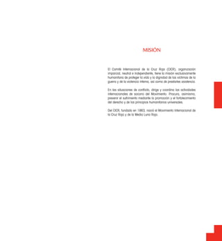 El Comité Internacional de la Cruz Roja (CICR), organización
imparcial, neutral e independiente, tiene la misión exclusivamente
humanitaria de proteger la vida y la dignidad de las víctimas de la
guerra y de la violencia interna, así como de prestarles asistencia.
En las situaciones de conﬂicto, dirige y coordina las actividades
internacionales de socorro del Movimiento. Procura, asimismo,
prevenir el sufrimiento mediante la promoción y el fortalecimiento
del derecho y de los principios humanitarios universales.
Del CICR, fundado en 1863, nació el Movimiento Internacional de
la Cruz Roja y de la Media Luna Roja.
MISIÓN
 