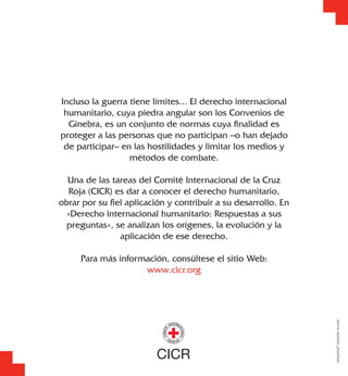 Incluso la guerra tiene límites... El derecho internacional
humanitario, cuya piedra angular son los Convenios de
Ginebra, es un conjunto de normas cuya ﬁnalidad es
proteger a las personas que no participan –o han dejado
de participar– en las hostilidades y limitar los medios y
métodos de combate.
Una de las tareas del Comité Internacional de la Cruz
Roja (CICR) es dar a conocer el derecho humanitario,
obrar por su ﬁel aplicación y contribuir a su desarrollo. En
«Derecho internacional humanitario: Respuestas a sus
preguntas», se analizan los orígenes, la evolución y la
aplicación de ese derecho.
Para más información, consúltese el sitio Web:
www.cicr.org
0703/003T03/200510,000
 