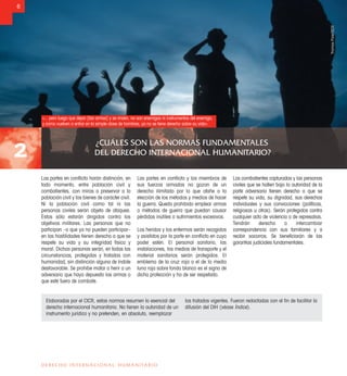 ¿CUÁLES SON LAS NORMAS FUNDAMENTALES
DEL DERECHO INTERNACIONAL HUMANITARIO?2
6
DERECHO INTERNACIONAL HUMANITARIO
Las partes en conﬂicto harán distinción, en
todo momento, entre población civil y
combatientes, con miras a preservar a la
población civil y los bienes de carácter civil.
Ni la población civil como tal ni las
personas civiles serán objeto de ataques.
Éstos sólo estarán dirigidos contra los
objetivos militares. Las personas que no
participan –o que ya no pueden participar–
en las hostilidades tienen derecho a que se
respete su vida y su integridad física y
moral. Dichas personas serán, en todas las
circunstancias, protegidas y tratadas con
humanidad, sin distinción alguna de índole
desfavorable. Se prohíbe matar o herir a un
adversario que haya depuesto las armas o
que esté fuera de combate.
Las partes en conﬂicto y los miembros de
sus fuerzas armadas no gozan de un
derecho ilimitado por lo que atañe a la
elección de los métodos y medios de hacer
la guerra. Queda prohibido emplear armas
o métodos de guerra que puedan causar
pérdidas inútiles o sufrimientos excesivos.
Los heridos y los enfermos serán recogidos
y asistidos por la parte en conﬂicto en cuyo
poder estén. El personal sanitario, las
instalaciones, los medios de transporte y el
material sanitarios serán protegidos. El
emblema de la cruz roja o el de la media
luna roja sobre fondo blanco es el signo de
dicha protección y ha de ser respetado.
Los combatientes capturados y las personas
civiles que se hallen bajo la autoridad de la
parte adversaria tienen derecho a que se
respete su vida, su dignidad, sus derechos
individuales y sus convicciones (políticas,
religiosas u otras). Serán protegidos contra
cualquier acto de violencia o de represalias.
Tendrán derecho a intercambiar
correspondencia con sus familiares y a
recibir socorros. Se beneﬁciarán de las
garantías judiciales fundamentales.
Elaboradas por el CICR, estas normas resumen lo esencial del
derecho internacional humanitario. No tienen la autoridad de un
instrumento jurídico y no pretenden, en absoluto, reemplazar
los tratados vigentes. Fueron redactadas con el ﬁn de facilitar la
difusión del DIH (véase Índice).
«... pero luego que dejan [las armas] y se rinden, no son enemigos ni instrumentos del enemigo,
y como vuelven a entrar en la simple clase de hombres, ya no se tiene derecho sobre su vida».
ThomasPizer/CICR
 