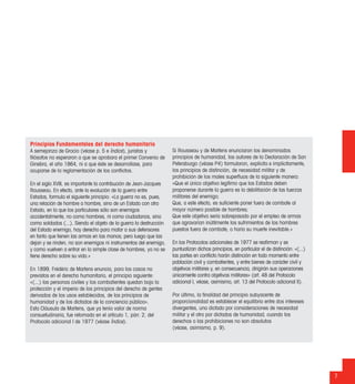 7
Principios Fundamentales del derecho humanitario
A semejanza de Grocio (véase p. 5 e Índice), juristas y
ﬁlósofos no esperaron a que se aprobara el primer Convenio de
Ginebra, el año 1864, ni a que éste se desarrollase, para
ocuparse de la reglamentación de los conﬂictos.
En el siglo XVIII, es importante la contribución de Jean-Jacques
Rousseau. En efecto, ante la evolución de la guerra entre
Estados, formula el siguiente principio: «La guerra no es, pues,
una relación de hombre a hombre, sino de un Estado con otro
Estado, en la que los particulares sólo son enemigos
accidentalmente, no como hombres, ni como ciudadanos, sino
como soldados (...). Siendo el objeto de la guerra la destrucción
del Estado enemigo, hay derecho para matar a sus defensores
en tanto que tienen las armas en las manos; pero luego que las
dejan y se rinden, no son enemigos ni instrumentos del enemigo,
y como vuelven a entrar en la simple clase de hombres, ya no se
tiene derecho sobre su vida.»
En 1899, Frédéric de Martens enuncia, para los casos no
previstos en el derecho humanitario, el principio siguiente:
«(...) las personas civiles y los combatientes quedan bajo la
protección y el imperio de los principios del derecho de gentes
derivados de los usos establecidos, de los principios de
humanidad y de los dictados de la conciencia pública».
Esta Cláusula de Martens, que ya tenía valor de norma
consuetudinaria, fue retomada en el artículo 1, párr. 2, del
Protocolo adicional I de 1977 (véase Índice).
Si Rousseau y de Martens enunciaron los denominados
principios de humanidad, los autores de la Declaración de San
Petersburgo (véase P4) formularon, explícita e implícitamente,
los principios de distinción, de necesidad militar y de
prohibición de los males superﬂuos de la siguiente manera:
«Que el único objetivo legítimo que los Estados deben
proponerse durante la guerra es la debilitación de las fuerzas
militares del enemigo;
Que, a este efecto, es suﬁciente poner fuera de combate al
mayor número posible de hombres;
Que este objetivo sería sobrepasado por el empleo de armas
que agravarían inútilmente los sufrimientos de los hombres
puestos fuera de combate, o haría su muerte inevitable.»
En los Protocolos adicionales de 1977 se reaﬁrman y se
puntualizan dichos principios, en particular el de distinción: «(...)
las partes en conﬂicto harán distinción en todo momento entre
población civil y combatientes, y entre bienes de carácter civil y
objetivos militares y, en consecuencia, dirigirán sus operaciones
únicamente contra objetivos militares» (art. 48 del Protocolo
adicional I, véase, asimismo, art. 13 del Protocolo adicional II).
Por último, la ﬁnalidad del principio subyacente de
proporcionalidad es establecer el equilibrio entre dos intereses
divergentes, uno dictado por consideraciones de necesidad
militar y el otro por dictados de humanidad, cuando los
derechos o las prohibiciones no son absolutos
(véase, asimismo, p. 9).
 