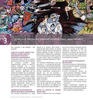 ¿CUÁL ES EL ORIGEN DEL DERECHO INTERNACIONAL HUMANITARIO?
3
8
DERECHO INTERNACIONAL HUMANITARIO
Para responder a esta pregunta... más
preguntas.
¿Cuál era el derecho vigente en los
conﬂictos armados antes del
advenimiento del derecho
humanitario contemporáneo?
Primeramente fueron normas no escritas,
basadas en la costumbre, las que regularon
los conflictos armados. Luego,
progresivamente, hicieron su aparición
tratados bilaterales más o menos
elaborados (carteles) que los beligerantes
ratiﬁcaban a veces ... después de la batalla;
había, asimismo, reglamentos que los
Estados promulgaban para las respectivas
tropas (véase, al lado, el Código de Lieber).
En consecuencia, el entonces derecho
aplicable en los conﬂictos armados estaba
limitado en el tiempo y en el espacio, dado
que sólo era válido para una batalla o un
conflicto determinados. Dichas normas
variaban, asimismo, según la época, el
lugar, la moral, las civilizaciones...
¿Quiénes son los precursores del
derecho humanitario contemporáneo?
Dos hombres desempeñaron un papel
esencial en su creación: Henry Dunant y
Guillaume-Henri Dufour (véase p. 2). Dunant
formuló la idea del mismo en Recuerdo de
Solferino, publicado en 1862. En cuanto al
general Dufour, valiéndose de su experiencia
como hombre de guerra, le prestó muy pronto
un apoyo moral y activo, en particular al
presidir la Conferencia Diplomática de 1864.
Dunant:
«En momentos extraordinarios, como los
que reúnen (...) a príncipes del arte militar,
pertenecientes a nacionalidades diferentes,
¿no sería de desear que aprovechasen esta
especie de congreso para formular algún
principio internacional, convencional y
sagrado que, una vez aprobado y
ratiﬁcado, serviría de base para Sociedades
de socorro a los heridos en los diversos
países de Europa?».
Dufour (a Dunant):
«Son necesarios ejemplos tan palpitantes
como los que usted nos cita para darnos
cuenta de las torturas y las lágrimas que
cuesta la gloria de los campos de batalla...».
¿Cómo se convirtió en realidad
aquella idea?
Cuando el Gobierno suizo, con el impulso
de los cinco miembros fundadores del CICR
(véase p. 2), convocó, el año 1864, una
Conferencia Diplomática en la que
participaron 16 Estados que aprobaron el
Convenio de Ginebra para el mejoramiento
de la suerte que corren los militares heridos
en los ejércitos en campaña.
¿En qué consistía la innovación de
ese Convenio?
El Convenio de Ginebra de 1864 sentaba las
bases del desarrollo del derecho humanitario
contemporáneo. Las principales
características de ese tratado son:
• normas permanentes, escritas, de
alcance universal, destinadas a proteger
a las víctimas de los conﬂictos;
• tratado multilateral, abierto a todos los
países;
• obligación de prodigar cuidados sin
discriminación a los militares heridos
y enfermos;
• respeto e identiﬁcación, mediante un
emblema (cruz roja sobre fondo blanco), del
personal sanitario, así como del material y
de los medios de transporte sanitarios.
ElchinMamedov/CICR
«... para evitar que el fuerte oprima al débil».
 