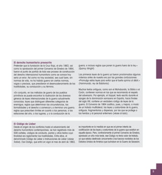 El derecho humanitario preescrito
Pretender que la fundación de la Cruz Roja, el año 1863, así
como la aprobación del primer Convenio de Ginebra de 1864,
fueron el punto de partida de todo ese proceso de construcción
del derecho internacional humanitario como se conoce hoy
sería un error. Así como no hay sociedad, sea cual fuere, sin
normas de vida, no ha habido guerra sin ciertas normas,
vagas o precisas, que presidieran el desencadenamiento de las
hostilidades, su conducción y su término.
«En conjunto, en los métodos de guerra de los pueblos
primitivos se puede encontrar la ilustración de los diversos
géneros de leyes internacionales de la guerra actualmente
conocidas; leyes que distinguen diferentes categorías de
enemigos; reglas que determinan las circunstancias, las
formalidades y el derecho a comenzar y a terminar una guerra;
reglas que prescriben límites en cuanto a las personas, a las
estaciones del año, a los lugares, y a la conducción de la
guerra; e incluso reglas que ponen la guerra fuera de la ley.»
(Quincy Wright)
Las primeras leyes de la guerra ya fueron proclamadas algunos
milenios antes de nuestra era por las grandes civilizaciones:
«Promulgo estas leyes para evitar que el fuerte oprima al débil.»
(Hammurabi, rey de Babilonia)
Muchos textos antiguos, como son el Mahabarata, la Biblia o el
Corán, contienen normas en las que se recomienda el respeto
del adversario. Por ejemplo, el Viqayet, texto escrito durante el
apogeo de la dominación sarracena en España, hacia ﬁnales
del siglo XIII, contiene un verdadero código de leyes de la
guerra. El Convenio de 1864 codiﬁca, pues, y mejora, a modo
de un tratado multilateral, las leyes y costumbres de la guerra,
antiguas, fragmentarias y dispersas, por las que se protege a
los heridos y al personal enfermero (véase al lado).
El Código de Lieber
Desde el origen de los conﬂictos hasta el advenimiento del
derecho humanitario contemporáneo, se han registrado más de
500 carteles, códigos de conducta, pactos y otros textos cuya
ﬁnalidad era reglamentar las hostilidades. Entre ellos, el
denominado Código de Lieber o Instrucciones de Lieber (véase
Índice). Ese Código, que entró en vigor el mes de abril de 1863,
es importante en la medida en que era el primer intento de
codiﬁcación de las leyes y costumbres de la guerra que existían en
aquella época. Pero, contrariamente al primer Convenio de Ginebra,
aprobado un año más tarde, ese Código no tenía valor de tratado,
ya que estaba destinado únicamente a las fuerzas nordistas de los
Estados Unidos de América que luchaban en la Guerra de Secesión.
9
 