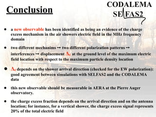Conclusion
CODALEMA
• a new observable has been identified as being an evidence of the charge
excess mechanism in the air showers electric field in the MHz frequency
domain
• two different mechanims ! two different polarization patterns !
interferences ! displacement $c at the ground level of the maximum electric
field location with respect to the maximum particle density location
• $c depends on the shower arrival direction (checked for the EW polarization):
good agreement between simulations with SELFAS2 and the CODALEMA
data
• this new observable should be measurable in AERA at the Pierre Auger
observatory.
• the charge excess fraction depends on the arrival direction and on the antenna
location; for instance, for a vertical shower, the charge excess signal represents
20% of the total electric field
 
