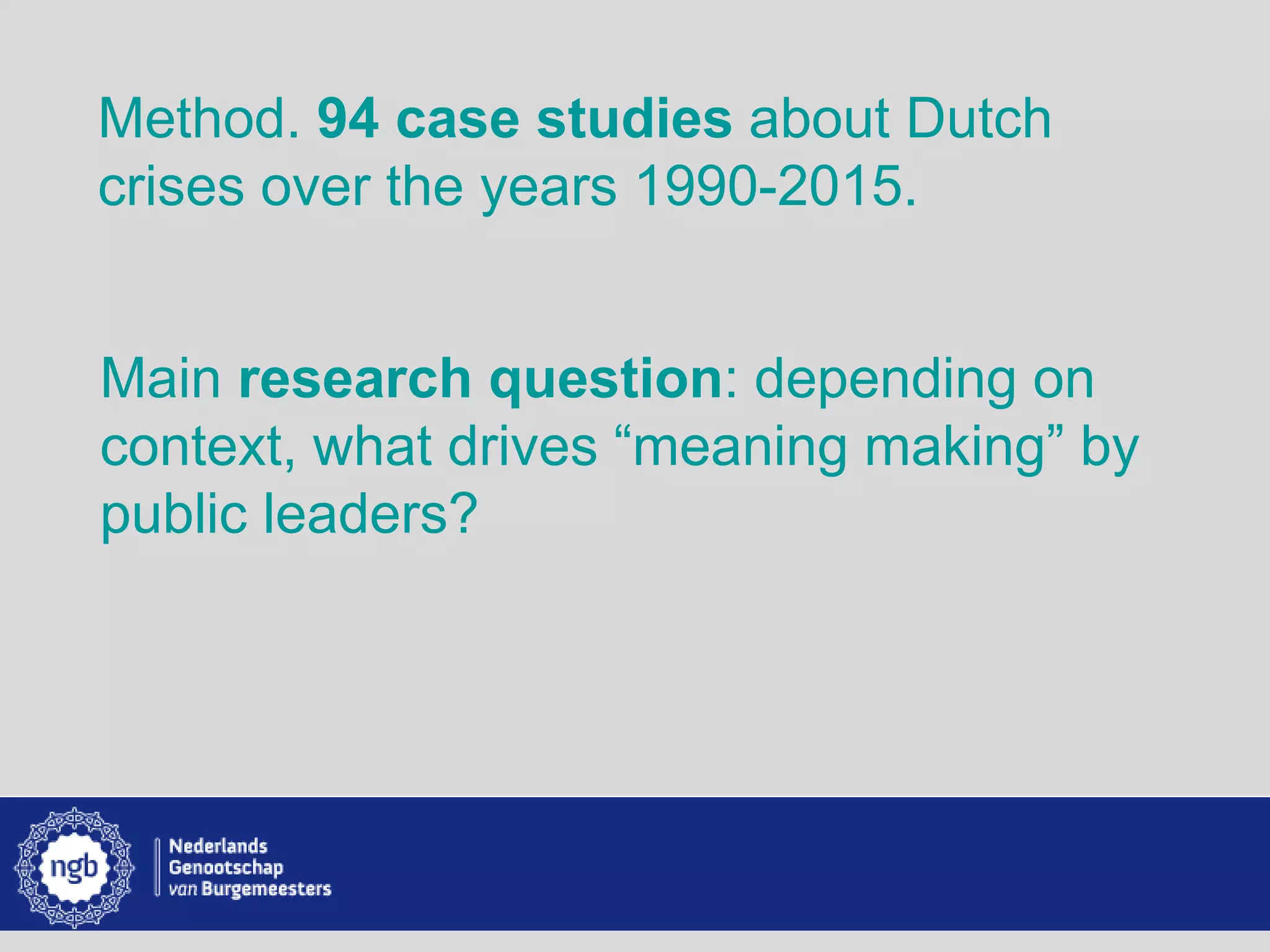 www.burgemeesters.nl
Method. 94 case studies about Dutch
crises over the years 1990-2015.
Main research question: depending on
context, what drives “meaning making” by
public leaders?
 