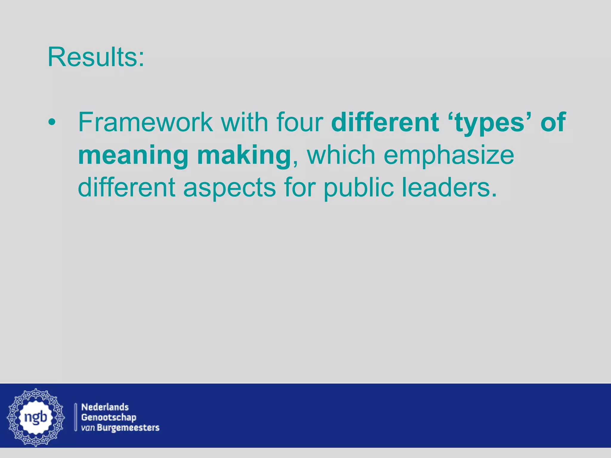 www.burgemeesters.nl
Results:
• Framework with four different ‘types’ of
meaning making, which emphasize
different aspects for public leaders.
 