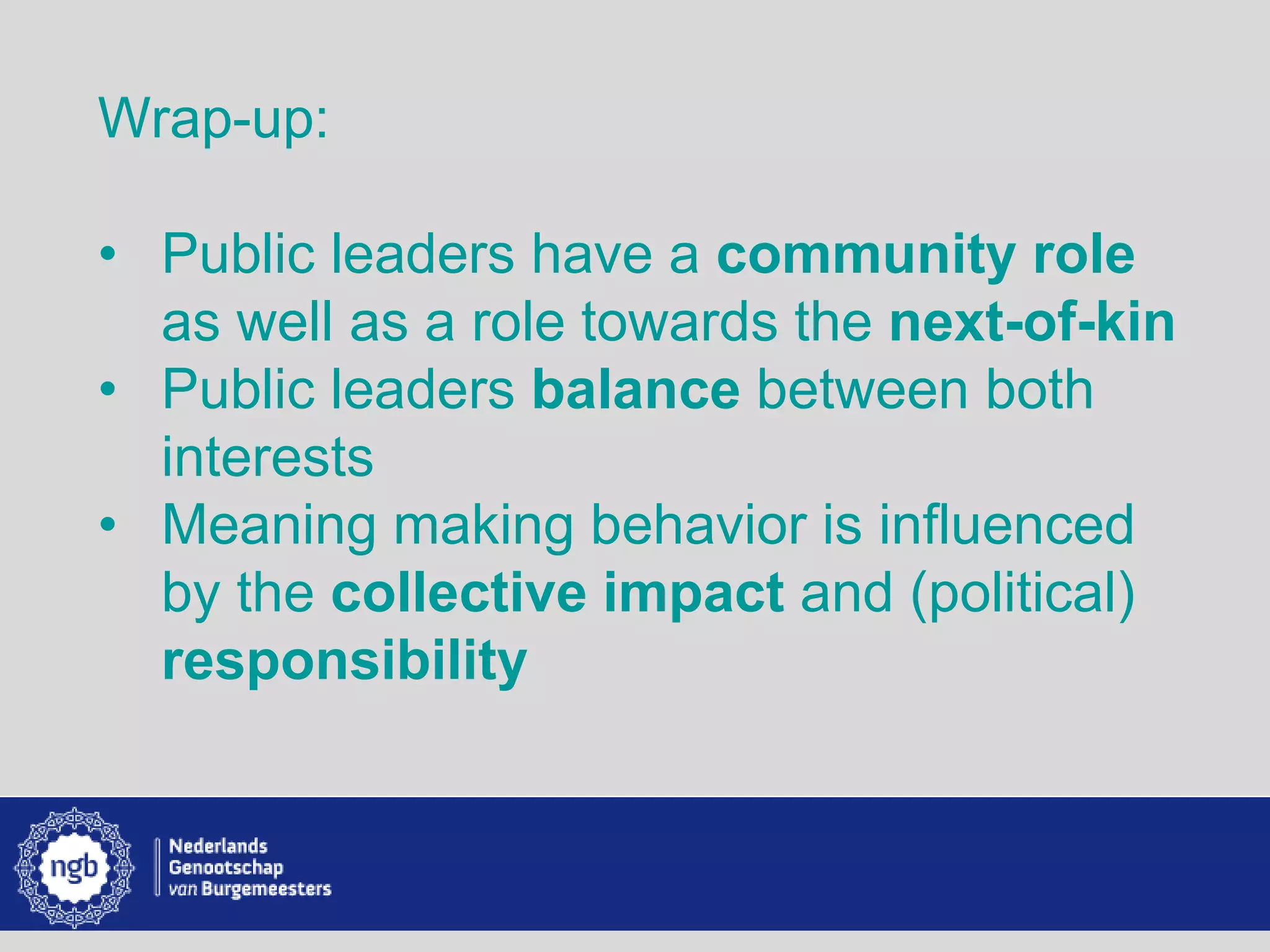 www.burgemeesters.nl
Wrap-up:
• Public leaders have a community role
as well as a role towards the next-of-kin
• Public leaders balance between both
interests
• Meaning making behavior is influenced
by the collective impact and (political)
responsibility
 