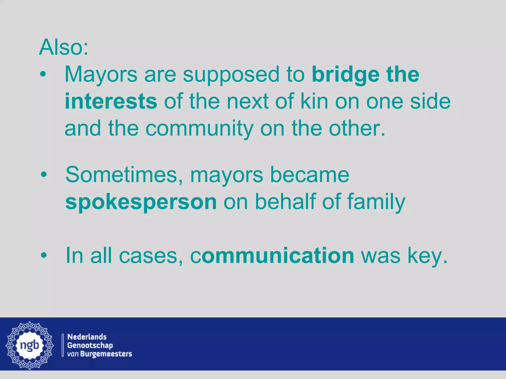 www.burgemeesters.nl
Also:
• Mayors are supposed to bridge the
interests of the next of kin on one side
and the community on the other.
• Sometimes, mayors became
spokesperson on behalf of family
• In all cases, communication was key.
 