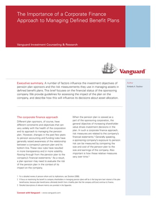 The Importance of a Corporate Finance
Approach to Managing Defined Benefit Plans



Vanguard Investment Counseling & Research




Executive summary. A number of factors influence the investment objectives of                                                              Author

pension plan sponsors and the risk measurements they use in managing assets in                                                             Kimberly A. Stockton

defined benefit plans. This brief focuses on the financial status of the sponsoring
company. We provide guidelines for assessing the impact of the plan on the
company, and describe how this will influence its decisions about asset allocation.




The corporate finance approach                                           When the pension plan is viewed as a
Different plan sponsors, of course, have                                 part of the sponsoring corporation, the
different constraints and objectives that can                            general objective of increasing shareholder
vary widely with the health of the corporation                           value drives investment decisions in the
and its approach to managing the pension                                 plan. In such a corporate finance approach,
plan. However, changes in the past few years                             risk measures are related to the company’s
to pension accounting and funding rules have                             financial statements.2 Generally speaking,
generally raised awareness of the relationship                           a sponsoring company’s exposure to pension
between a company’s pension plan and its                                 risk can be measured by comparing the
bottom line. These new rules have resulted                               size and cost of the pension plan to the
in more transparency and in more volatility                              size and earnings of the company. Also
flowing through from the pension plan to the                             important is how these relative measures
company’s financial statements.1 As a result,                            vary over time.3
a plan sponsor may need to evaluate the risk
of the pension plan in the context of its
impact on the company.


1 For a detailed review of pension reform and its implications, see Stockton (2006).
2 A focus on maximizing the benefit to company shareholders in managing pension plans will be in the long-term best interest of the plan
  beneficiaries, because plan beneficiaries ultimately benefit from a healthy plan that the company will (can) continue to finance.
3 Detailed descriptions of relevant metrics are provided in the Appendix.


Connect with Vanguard > www.vanguard.com
 