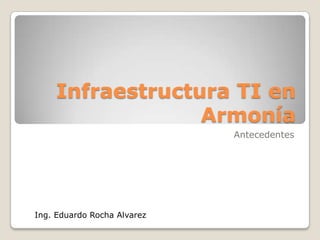 Infraestructura TI en Armonía Antecedentes Ing. Eduardo Rocha Alvarez 