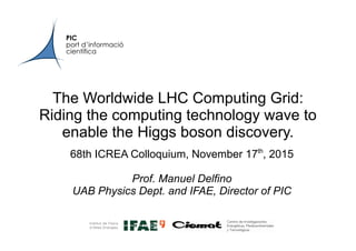 PIC
port d’informació
científica
The Worldwide LHC Computing Grid:
Riding the computing technology wave to
enable the Higgs boson discovery.
68th ICREA Colloquium, November 17th
, 2015
Prof. Manuel Delfino
UAB Physics Dept. and IFAE, Director of PIC
 