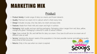 MARKETING MIX
Product
• Product Variety: A wide range of dairy ice creams and frozen desserts.
• Quality: Premium ice cream rich in calcium which is fresh every time.
• Design: Includes ice pop, choc bar, dairy ice cream and pop sickle.
• Features: Made from fresh milk and cream and high in nutrition.
• Packaging: High quality and eye catching packaging. Packaging colour ranges from red, blue, yellow,
orange and green. Packaging is colourful in order to attract children.
• Sizes: Sizes include 1ltr, 2ltr, and half litre for dairy ice cream. Choc bars & soft serve ice-cream are of
different sizes as well.
• Service: Satisfying the dessert needs of the population in the best possible manner and delivering quality
every time to the consumer.
• Returns: Only in the case when ice cream is expired.
 