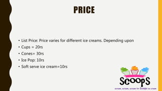 PRICE
• List Price: Price varies for different ice creams. Depending upon
• Cups = 20rs
• Cones= 30rs
• Ice Pop: 10rs
• Soft serve ice cream=10rs
 