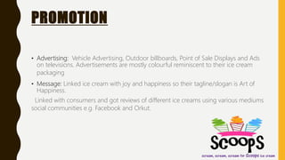 PROMOTION
• Advertising: Vehicle Advertising, Outdoor billboards, Point of Sale Displays and Ads
on televisions. Advertisements are mostly colourful reminiscent to their ice cream
packaging
• Message: Linked ice cream with joy and happiness so their tagline/slogan is Art of
Happiness.
Linked with consumers and got reviews of different ice creams using various mediums
social communities e.g. Facebook and Orkut.
 