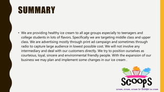 SUMMARY
• We are providing healthy ice cream to all age groups especially to teenagers and
college students in lots of flavors. Specifically we are targeting middle class and upper
class. We are advertising mostly through print ad campaign and sometimes through
radio to capture large audience in lowest possible cost. We will not involve any
intermediary and deal with our customers directly. We try to position ourselves as
courteous, loyal, sincere and environmental friendly people. With the expansion of our
business we may plan and implement some changes in our ice cream .
 