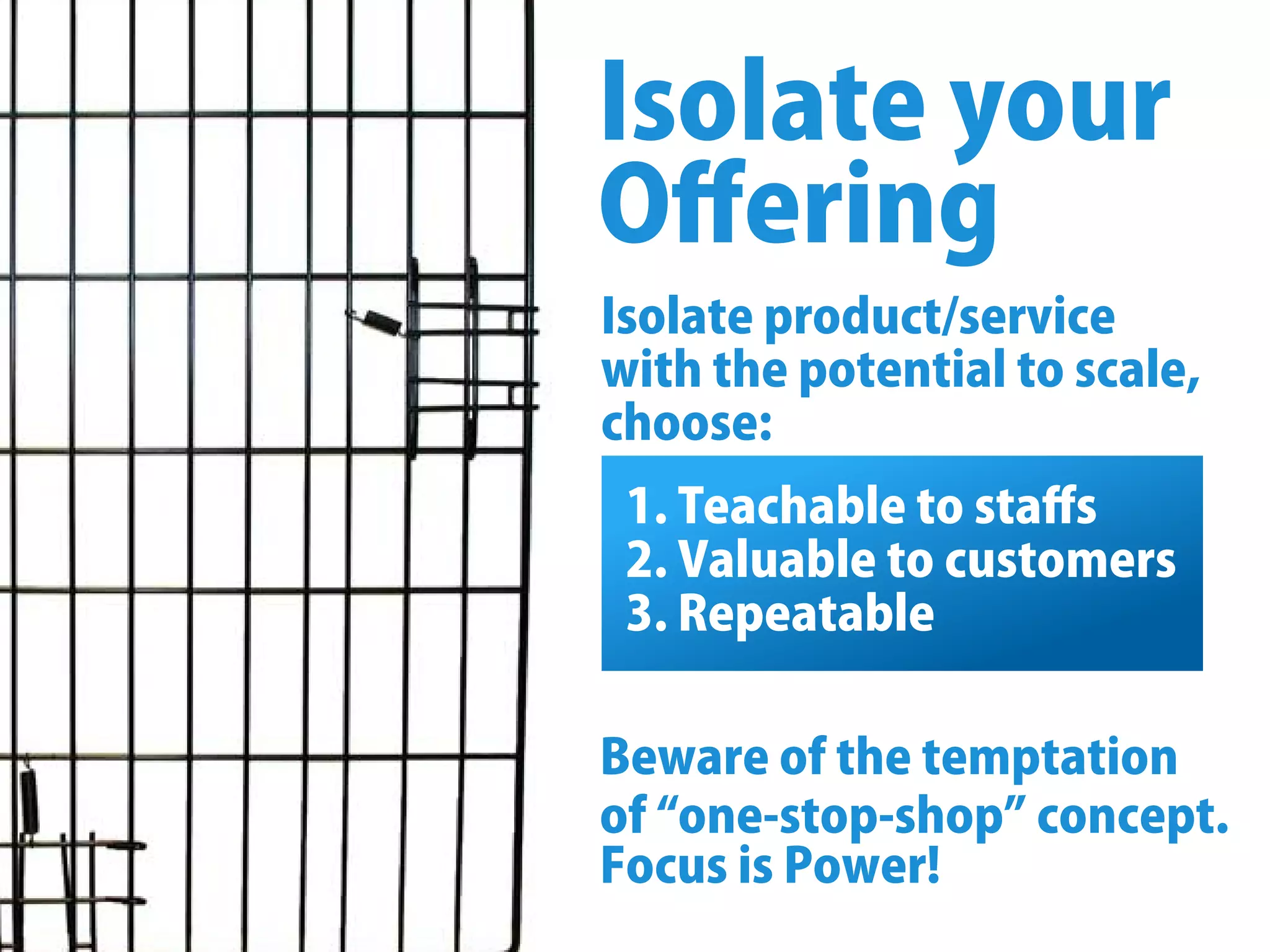 Isolateproduct/service
withthepotentialtoscale,
choose:
Isolateyour
Oﬀering
1.Teachabletostaﬀs
2.Valuabletocustomers
3.Repeatable
Bewareofthetemptation
of“one-stop-shop”concept.
FocusisPower!
 
