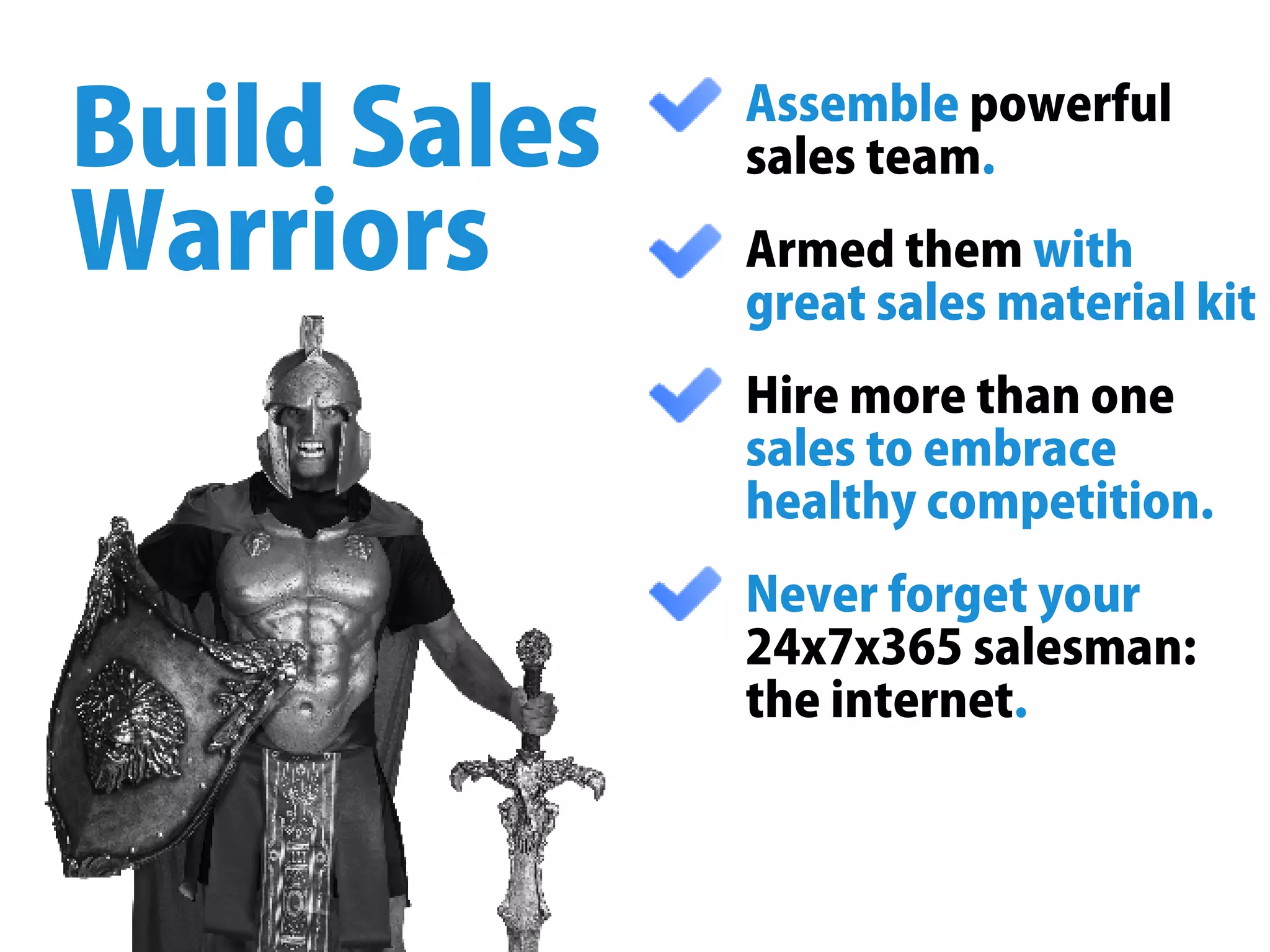 Assemblepowerful
salesteam.
Armedthemwith
greatsalesmaterialkit
Hiremorethanone
salestoembrace
healthycompetition.
Neverforgetyour
24x7x365salesman:
theinternet.
BuildSales
Warriors
 