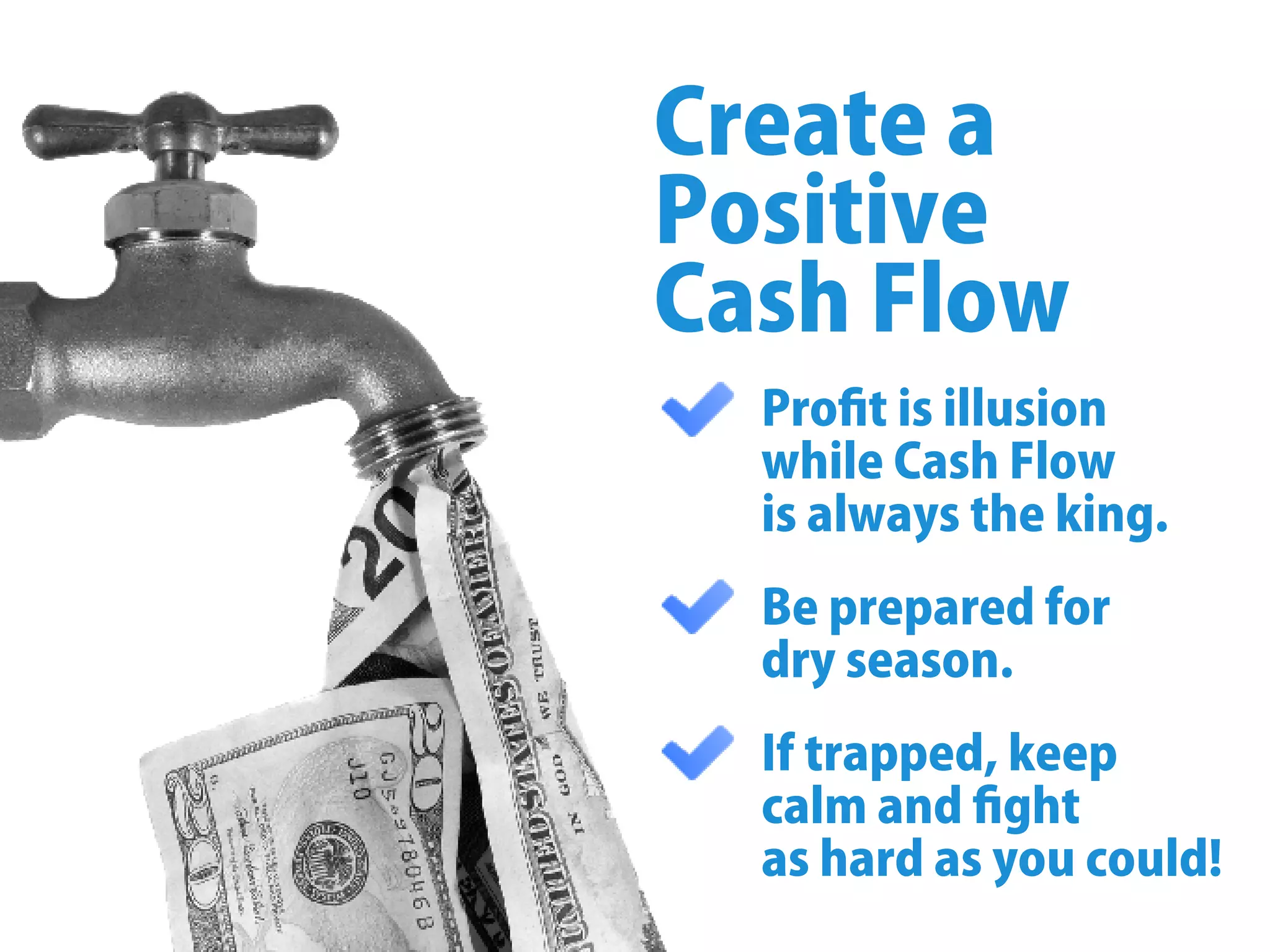 Proﬁtisillusion
whileCashFlow
isalwaystheking.
Bepreparedfor
dryseason.
Iftrapped,keep
calmandﬁght
ashardasyoucould!
Createa
Positive
CashFlow
 