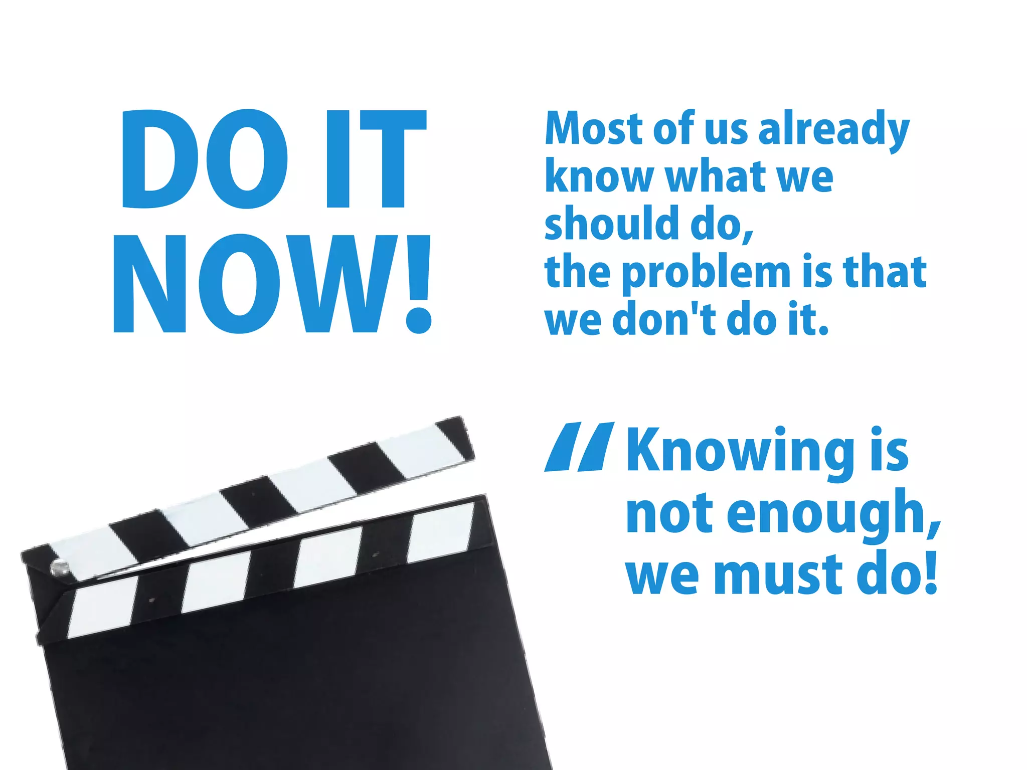 DOIT
NOW!
Mostofusalready
knowwhatwe
shoulddo,
theproblemisthat
wedon'tdoit.
Knowingis
notenough,
wemustdo!
“
 