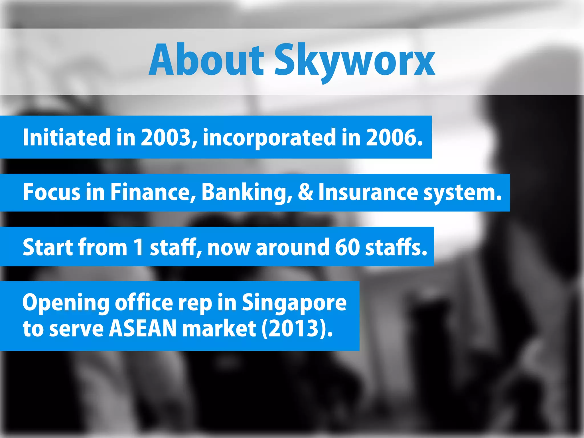 AboutSkyworx
Initiatedin2003,incorporatedin2006.
FocusinFinance,Banking,Insurancesystem.
Startfrom1staﬀ,nowaround60staﬀs.
OpeningofficerepinSingapore
toserveASEANmarket(2013).
 