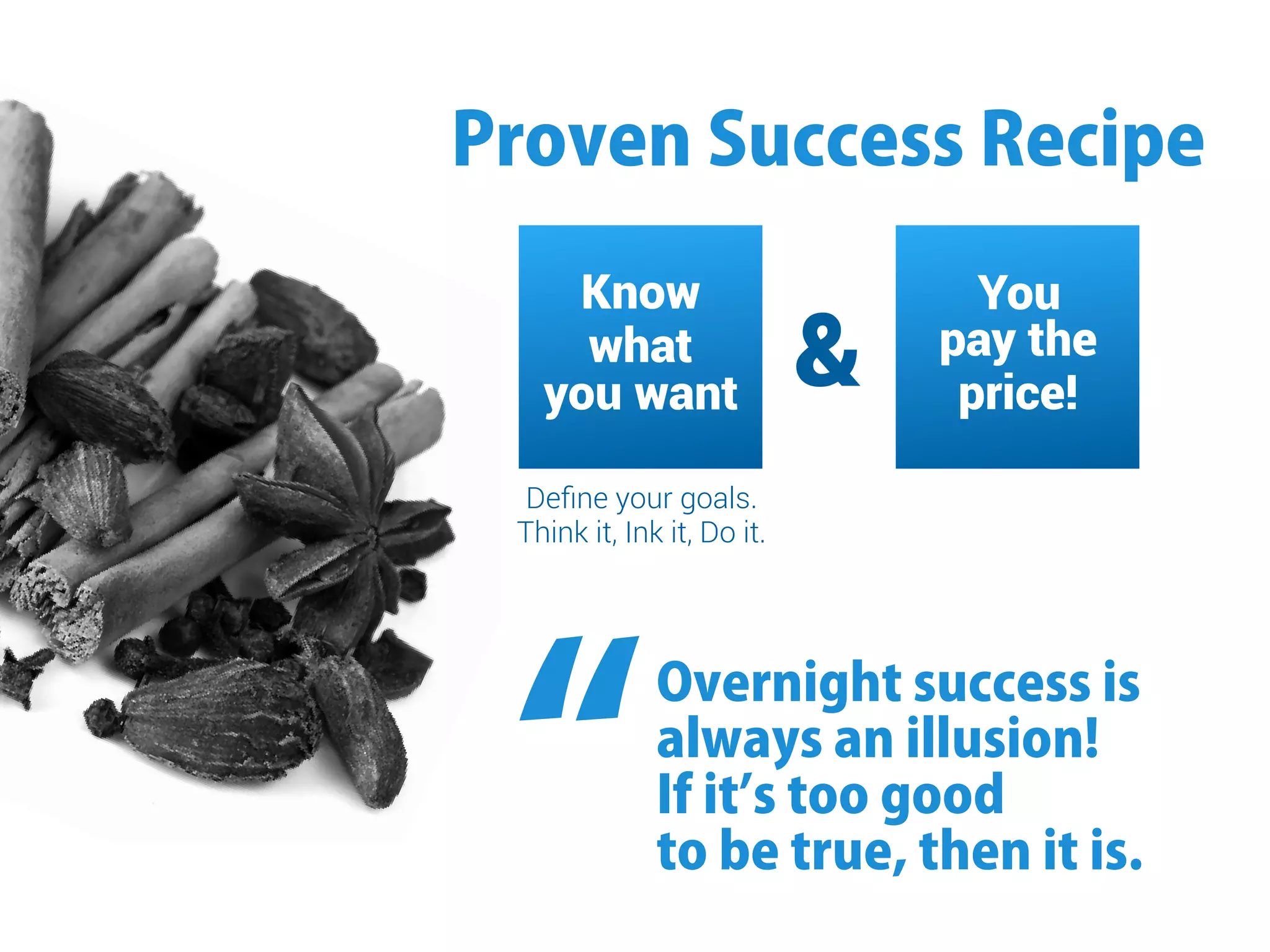 ProvenSuccessRecipe
Know
what
you want
You
pay the
price!
Deﬁne your goals.
Think it, Ink it, Do it.
Overnightsuccessis
alwaysanillusion!
Ifitʼstoogood
tobetrue,thenitis.“
 