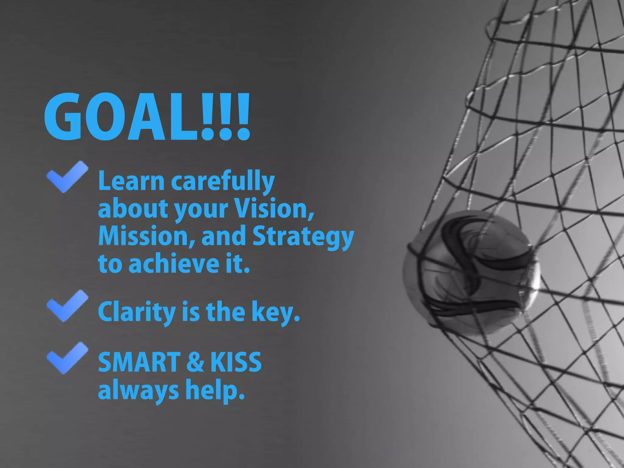 GOAL!!!
Learncarefully
aboutyourVision,
Mission,andStrategy
toachieveit.
Clarityisthekey.
SMARTKISS
alwayshelp.
 