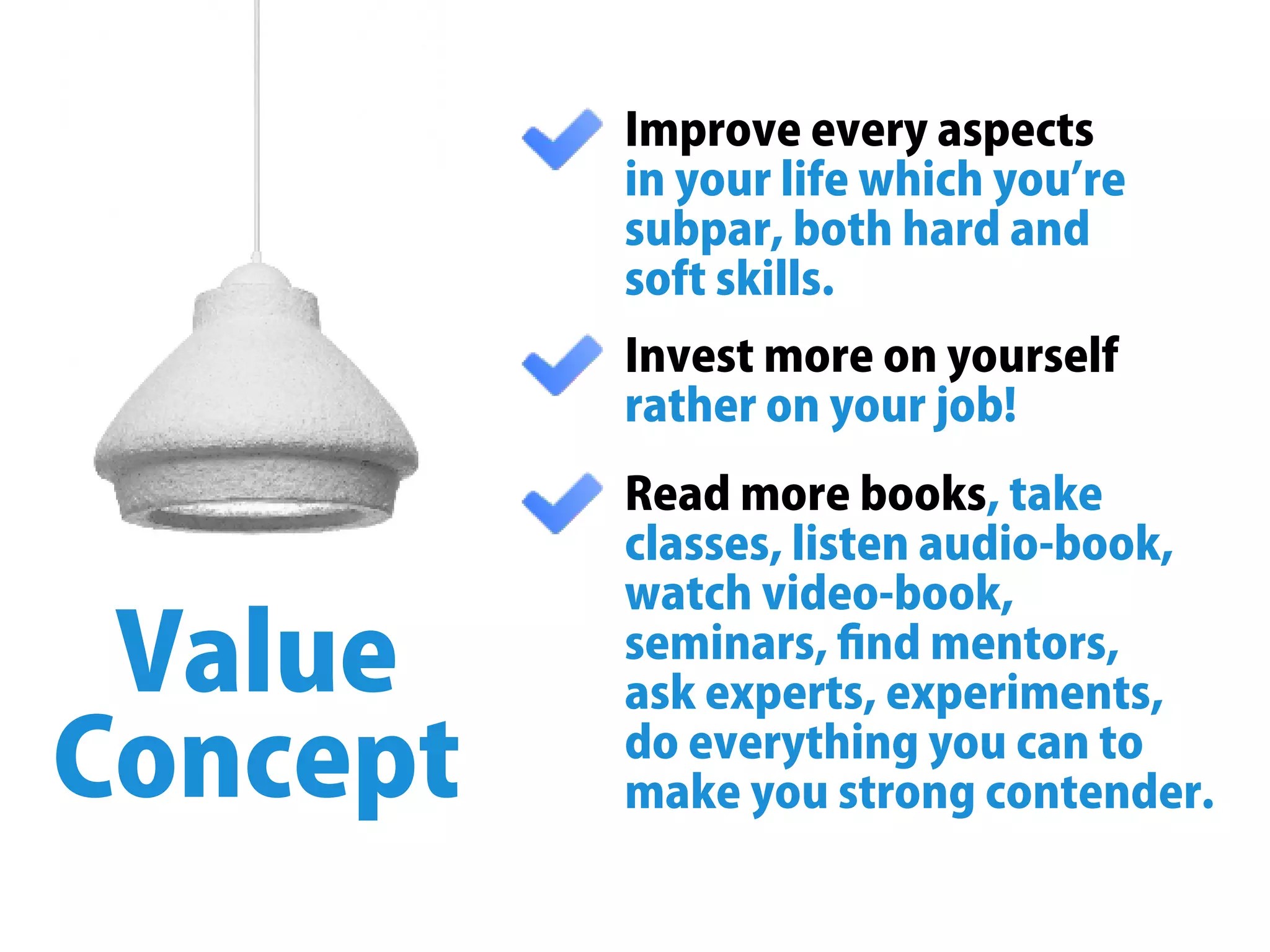 Improveeveryaspects
inyourlifewhichyouʼre
subpar,bothhardand
softskills.
Value
Concept
Investmoreonyourself
ratheronyourjob!
 ,takeReadmorebooks
classes,listenaudio-book,
watchvideo-book,
seminars,ﬁndmentors,
askexperts,experiments,
doeverythingyoucanto
makeyoustrongcontender.
 
